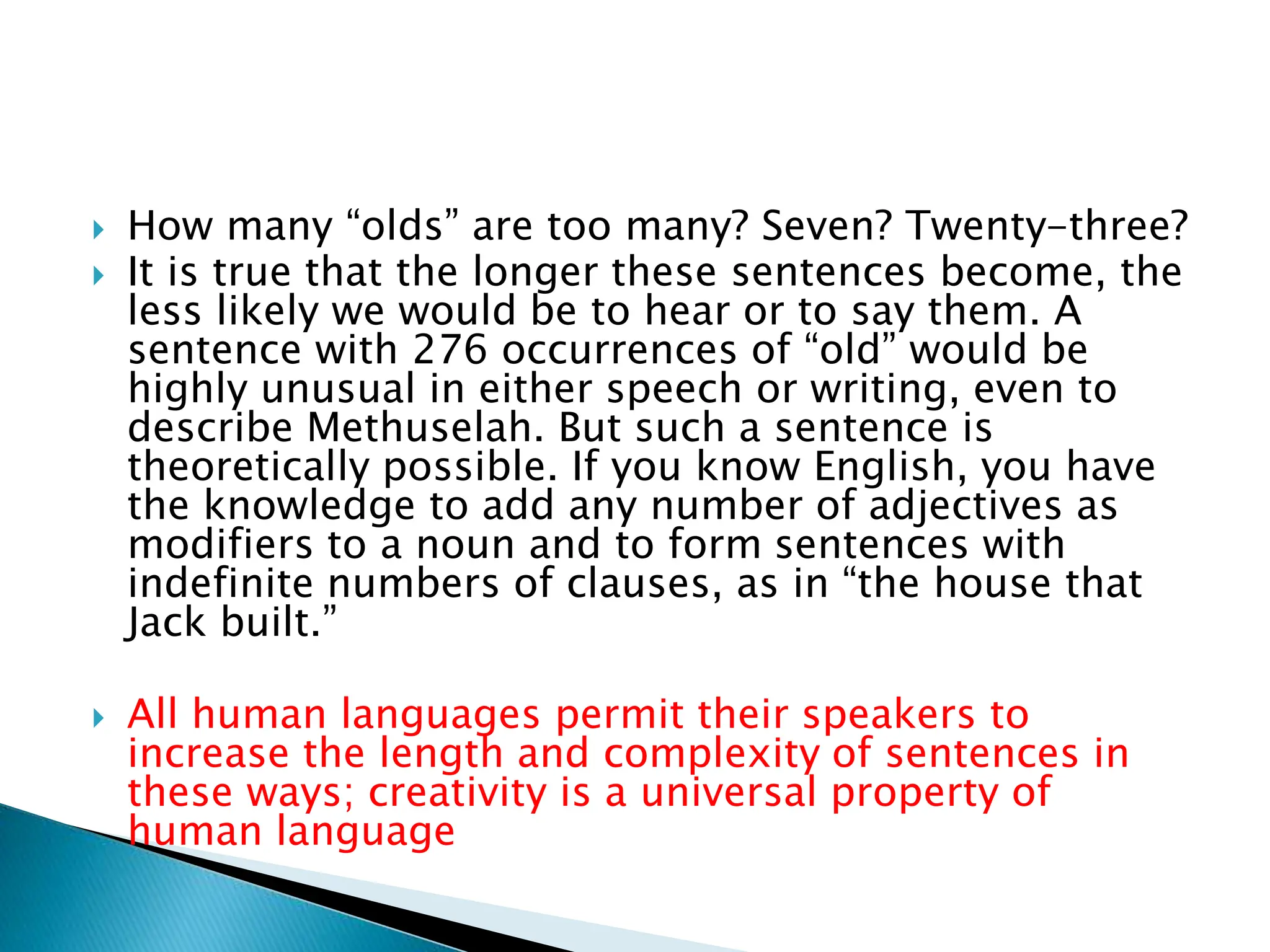  How many “olds” are too many? Seven? Twenty-three?
 It is true that the longer these sentences become, the
less likely we would be to hear or to say them. A
sentence with 276 occurrences of “old” would be
highly unusual in either speech or writing, even to
describe Methuselah. But such a sentence is
theoretically possible. If you know English, you have
the knowledge to add any number of adjectives as
modifiers to a noun and to form sentences with
indefinite numbers of clauses, as in “the house that
Jack built.”
 All human languages permit their speakers to
increase the length and complexity of sentences in
these ways; creativity is a universal property of
human language
 