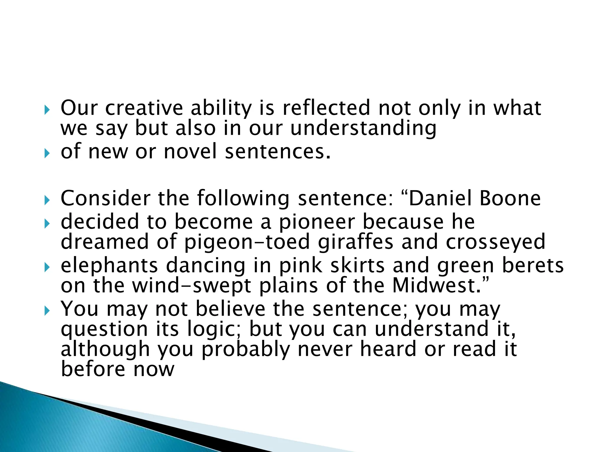 Our creative ability is reflected not only in what
we say but also in our understanding
 of new or novel sentences.
 Consider the following sentence: “Daniel Boone
 decided to become a pioneer because he
dreamed of pigeon-toed giraffes and crosseyed
 elephants dancing in pink skirts and green berets
on the wind-swept plains of the Midwest.”
 You may not believe the sentence; you may
question its logic; but you can understand it,
although you probably never heard or read it
before now
 