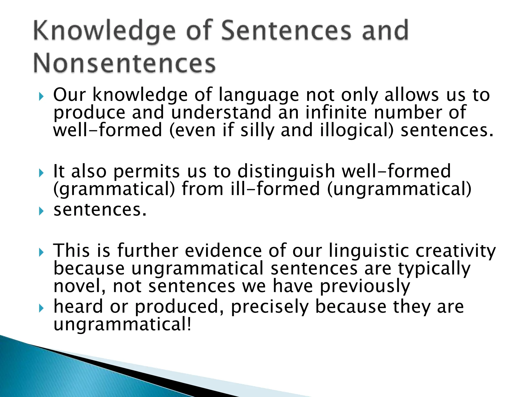  Our knowledge of language not only allows us to
produce and understand an infinite number of
well-formed (even if silly and illogical) sentences.
 It also permits us to distinguish well-formed
(grammatical) from ill-formed (ungrammatical)
 sentences.
 This is further evidence of our linguistic creativity
because ungrammatical sentences are typically
novel, not sentences we have previously
 heard or produced, precisely because they are
ungrammatical!
 