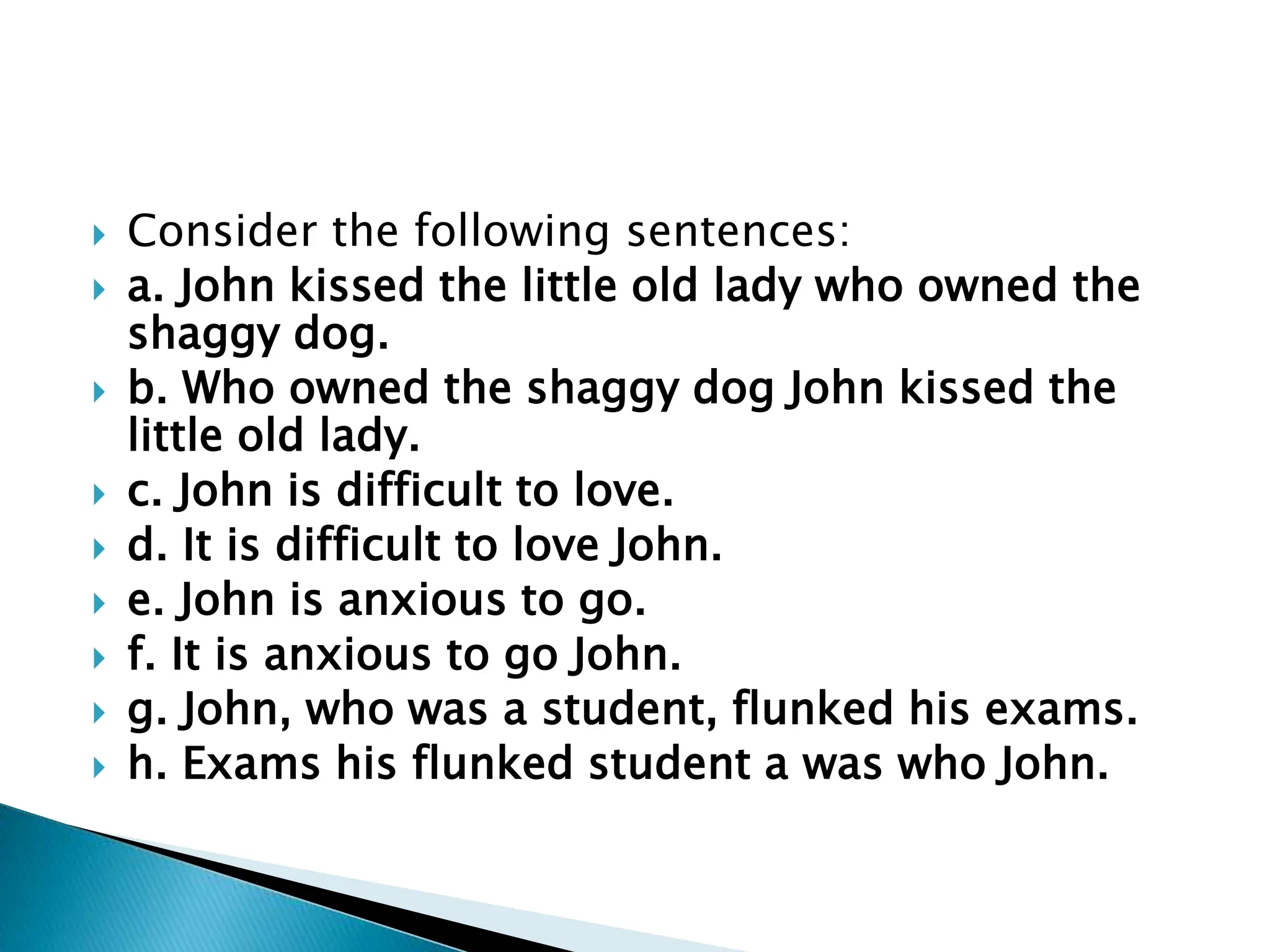  Consider the following sentences:
 a. John kissed the little old lady who owned the
shaggy dog.
 b. Who owned the shaggy dog John kissed the
little old lady.
 c. John is difficult to love.
 d. It is difficult to love John.
 e. John is anxious to go.
 f. It is anxious to go John.
 g. John, who was a student, flunked his exams.
 h. Exams his flunked student a was who John.
 