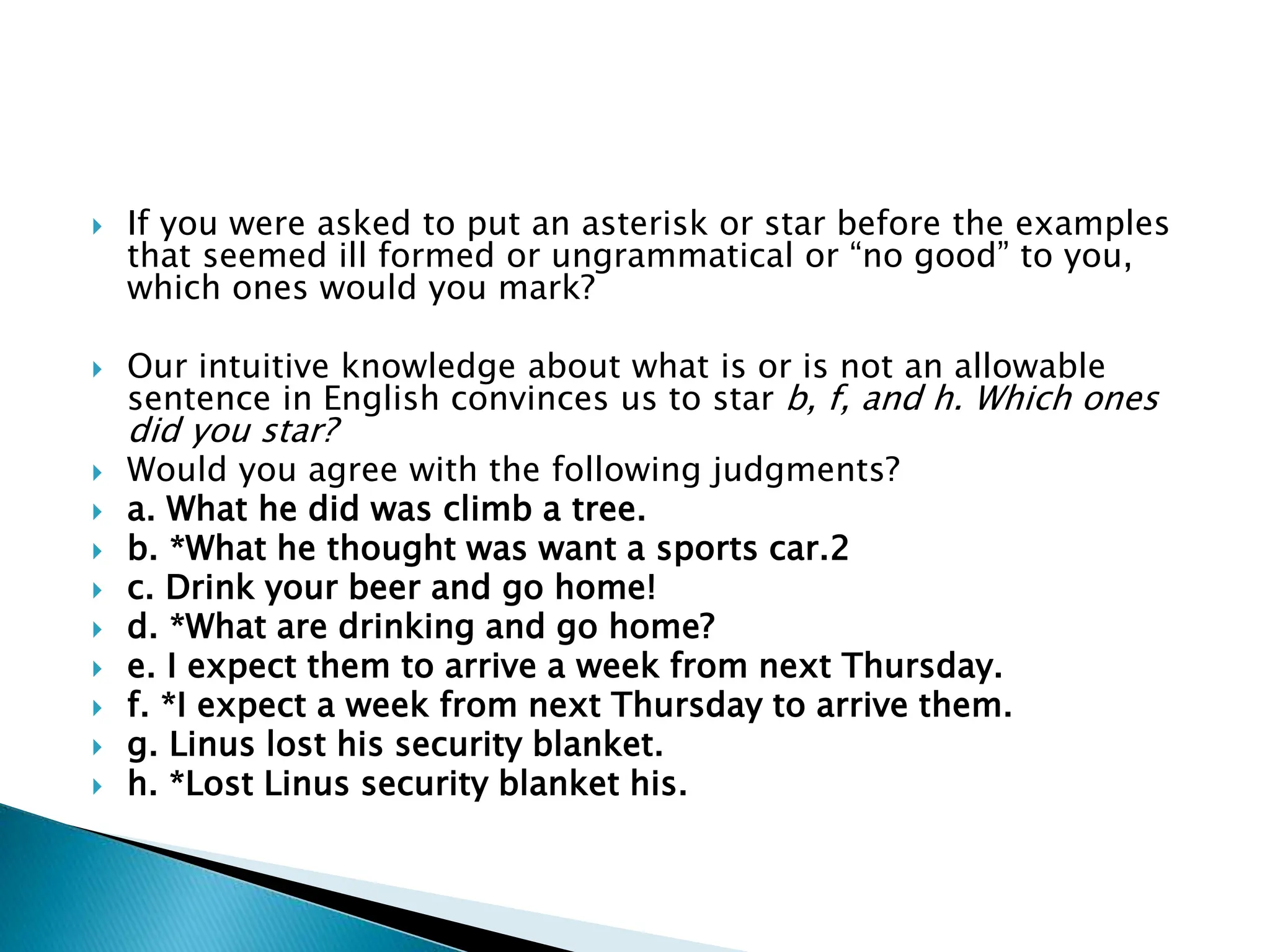  If you were asked to put an asterisk or star before the examples
that seemed ill formed or ungrammatical or “no good” to you,
which ones would you mark?
 Our intuitive knowledge about what is or is not an allowable
sentence in English convinces us to star b, f, and h. Which ones
did you star?
 Would you agree with the following judgments?
 a. What he did was climb a tree.
 b. *What he thought was want a sports car.2
 c. Drink your beer and go home!
 d. *What are drinking and go home?
 e. I expect them to arrive a week from next Thursday.
 f. *I expect a week from next Thursday to arrive them.
 g. Linus lost his security blanket.
 h. *Lost Linus security blanket his.
 