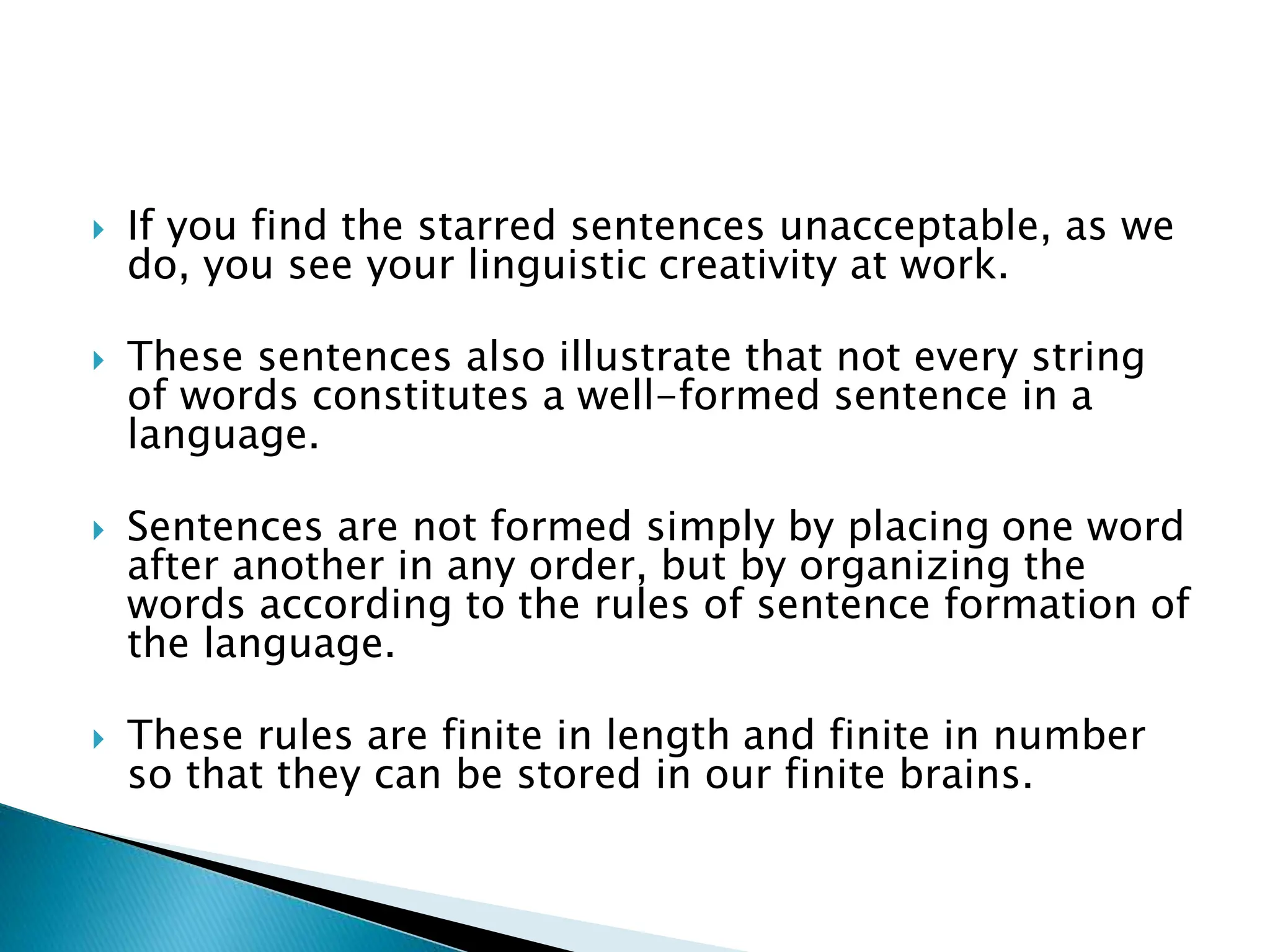  If you find the starred sentences unacceptable, as we
do, you see your linguistic creativity at work.
 These sentences also illustrate that not every string
of words constitutes a well-formed sentence in a
language.
 Sentences are not formed simply by placing one word
after another in any order, but by organizing the
words according to the rules of sentence formation of
the language.
 These rules are finite in length and finite in number
so that they can be stored in our finite brains.
 