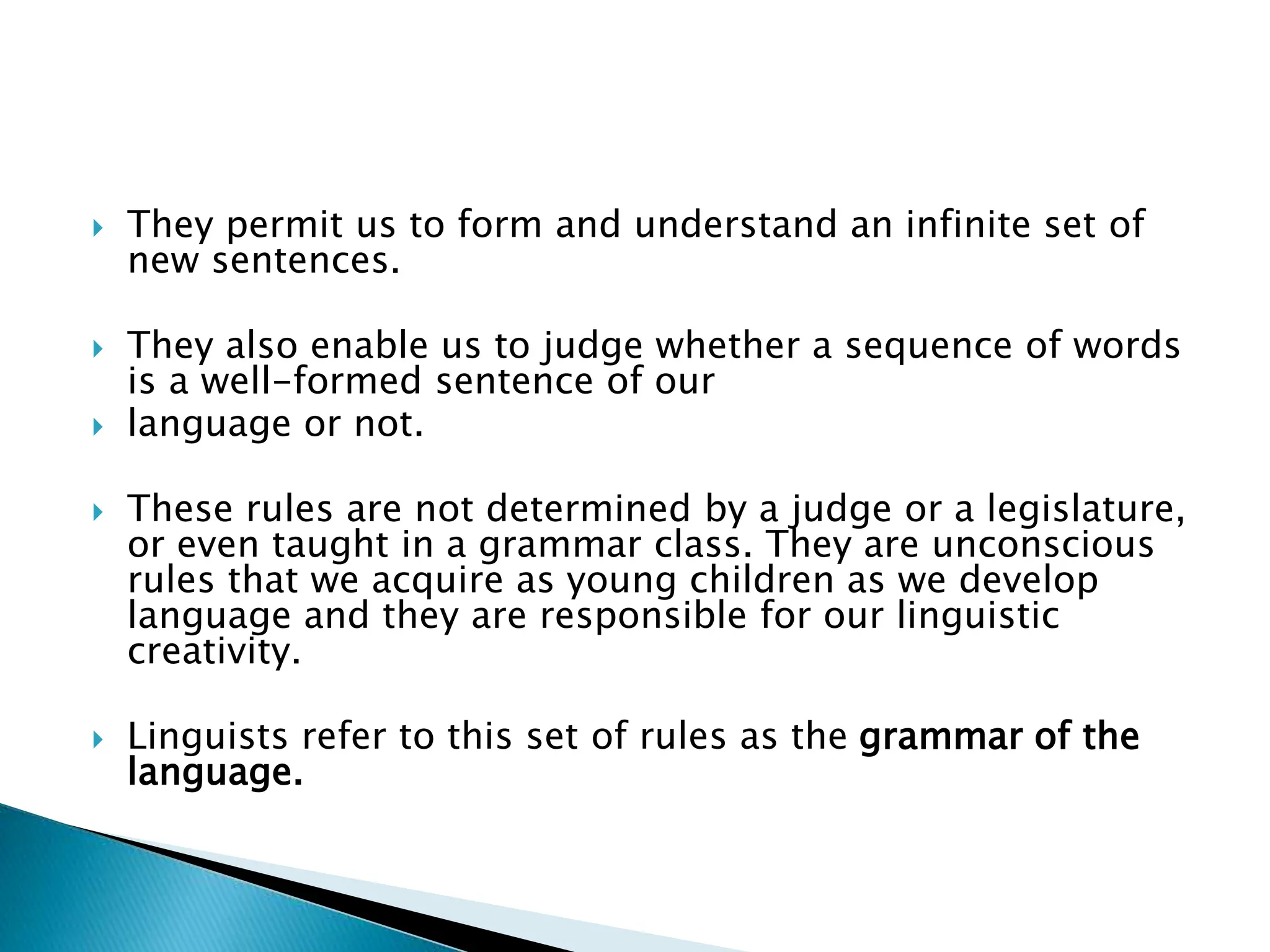  They permit us to form and understand an infinite set of
new sentences.
 They also enable us to judge whether a sequence of words
is a well-formed sentence of our
 language or not.
 These rules are not determined by a judge or a legislature,
or even taught in a grammar class. They are unconscious
rules that we acquire as young children as we develop
language and they are responsible for our linguistic
creativity.
 Linguists refer to this set of rules as the grammar of the
language.
 