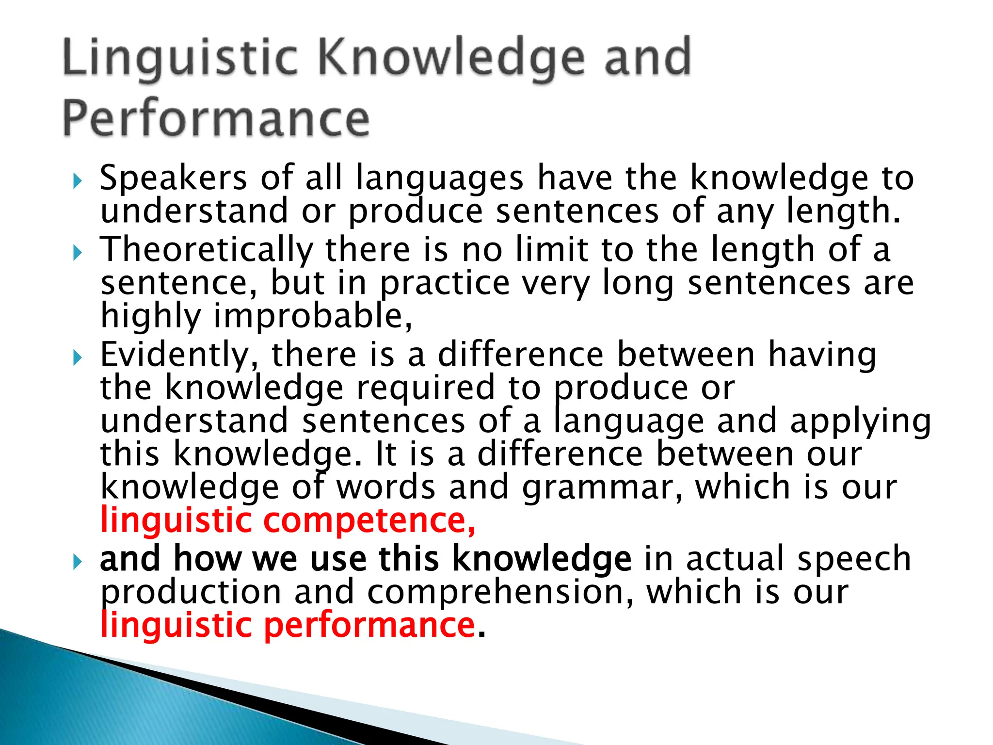  Speakers of all languages have the knowledge to
understand or produce sentences of any length.
 Theoretically there is no limit to the length of a
sentence, but in practice very long sentences are
highly improbable,
 Evidently, there is a difference between having
the knowledge required to produce or
understand sentences of a language and applying
this knowledge. It is a difference between our
knowledge of words and grammar, which is our
linguistic competence,
 and how we use this knowledge in actual speech
production and comprehension, which is our
linguistic performance.
 