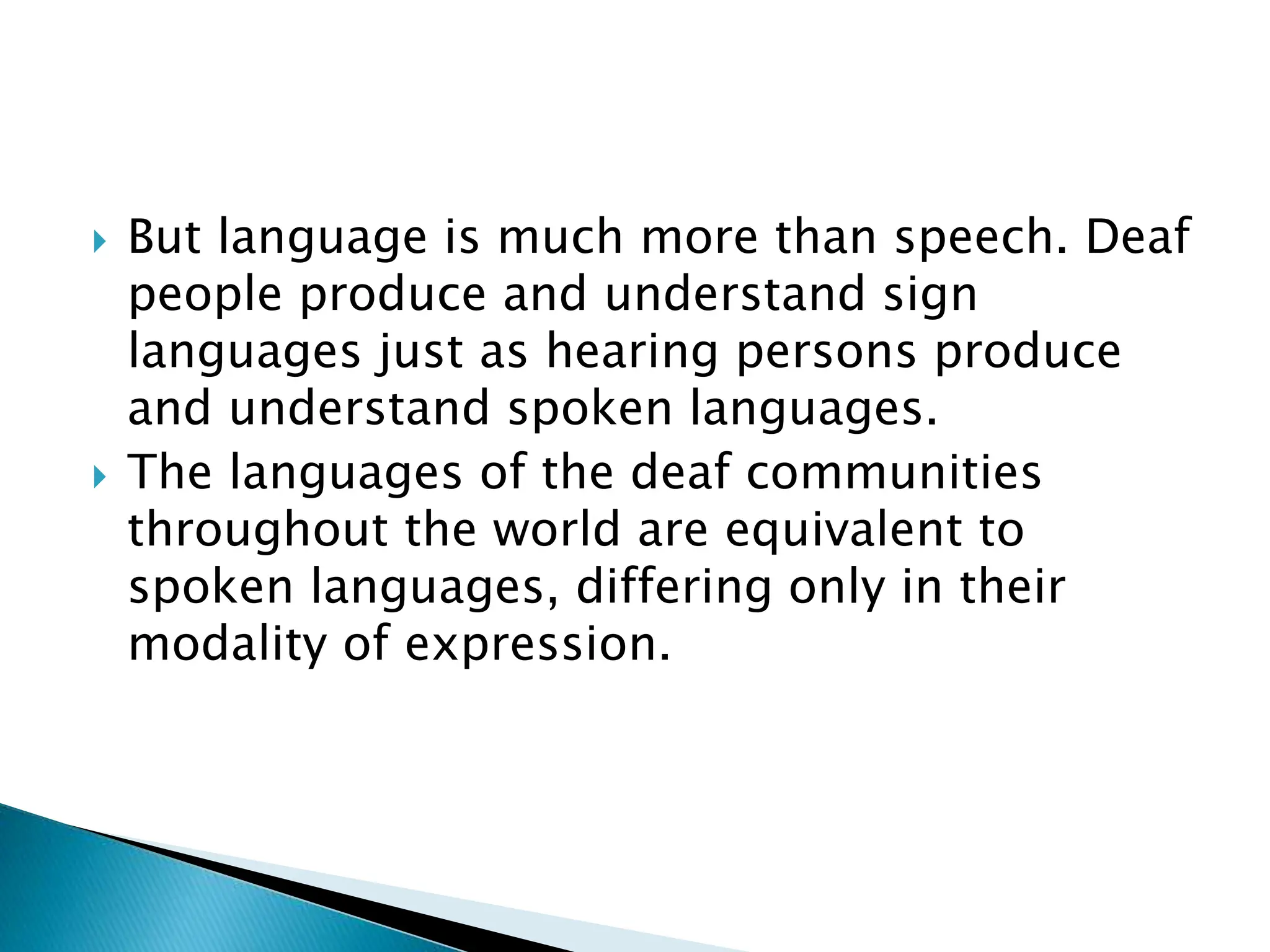  But language is much more than speech. Deaf
people produce and understand sign
languages just as hearing persons produce
and understand spoken languages.
 The languages of the deaf communities
throughout the world are equivalent to
spoken languages, differing only in their
modality of expression.
 