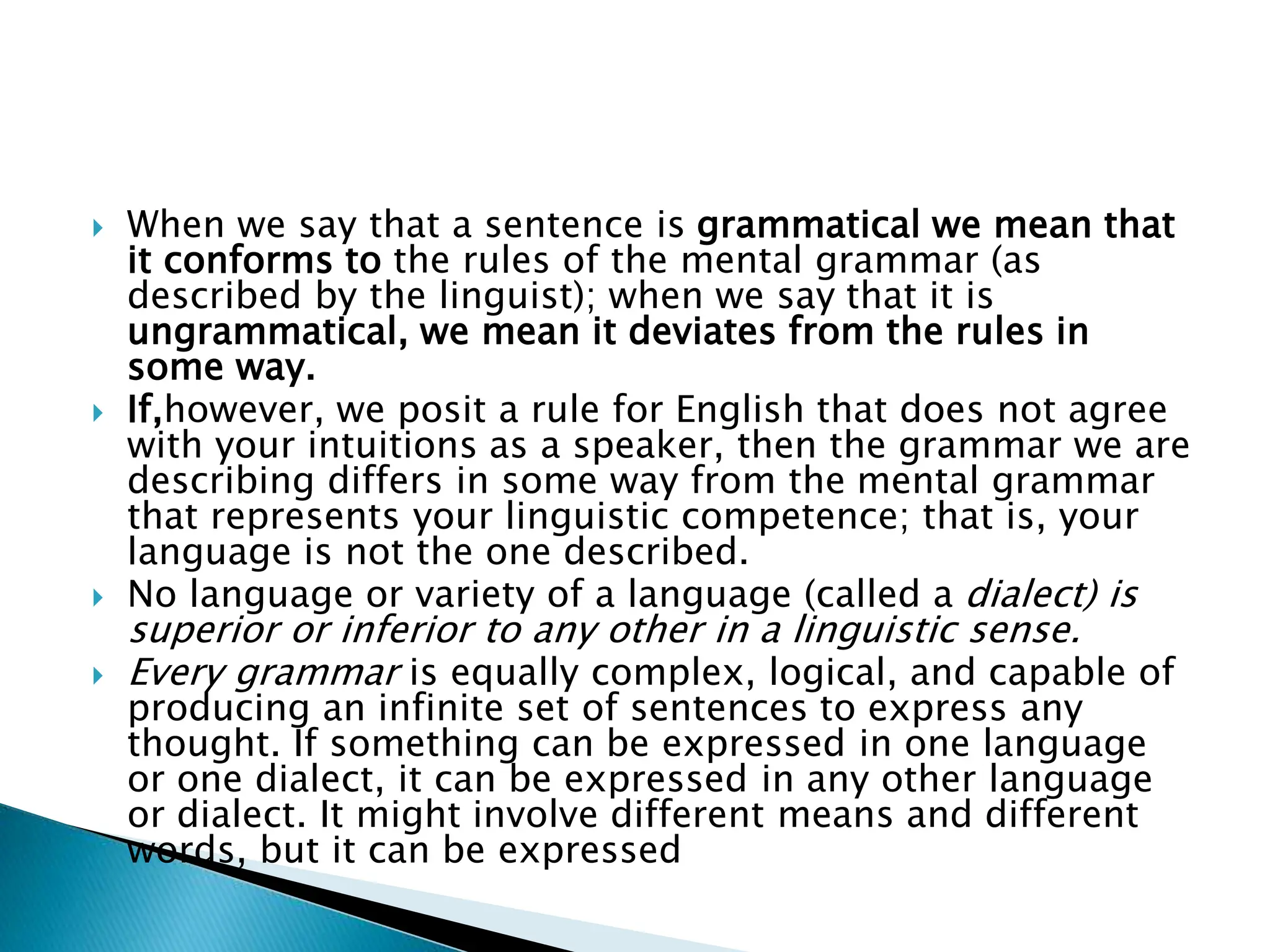  When we say that a sentence is grammatical we mean that
it conforms to the rules of the mental grammar (as
described by the linguist); when we say that it is
ungrammatical, we mean it deviates from the rules in
some way.
 If,however, we posit a rule for English that does not agree
with your intuitions as a speaker, then the grammar we are
describing differs in some way from the mental grammar
that represents your linguistic competence; that is, your
language is not the one described.
 No language or variety of a language (called a dialect) is
superior or inferior to any other in a linguistic sense.
 Every grammar is equally complex, logical, and capable of
producing an infinite set of sentences to express any
thought. If something can be expressed in one language
or one dialect, it can be expressed in any other language
or dialect. It might involve different means and different
words, but it can be expressed
 