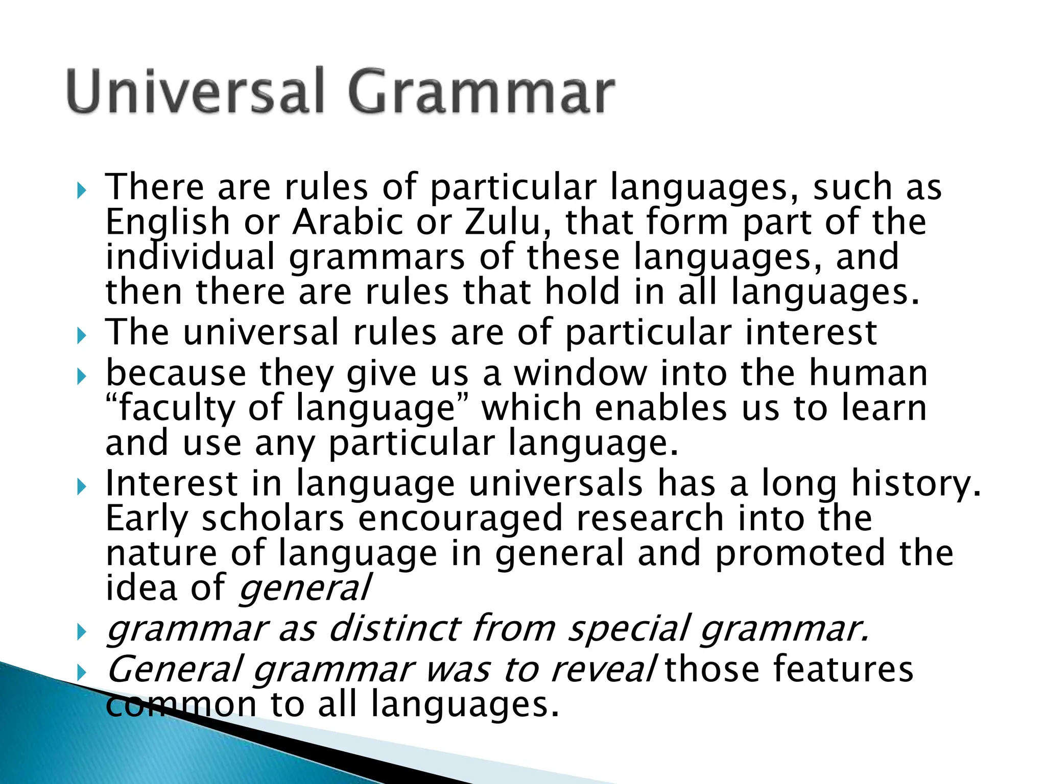  There are rules of particular languages, such as
English or Arabic or Zulu, that form part of the
individual grammars of these languages, and
then there are rules that hold in all languages.
 The universal rules are of particular interest
 because they give us a window into the human
“faculty of language” which enables us to learn
and use any particular language.
 Interest in language universals has a long history.
Early scholars encouraged research into the
nature of language in general and promoted the
idea of general
 grammar as distinct from special grammar.
 General grammar was to reveal those features
common to all languages.
 