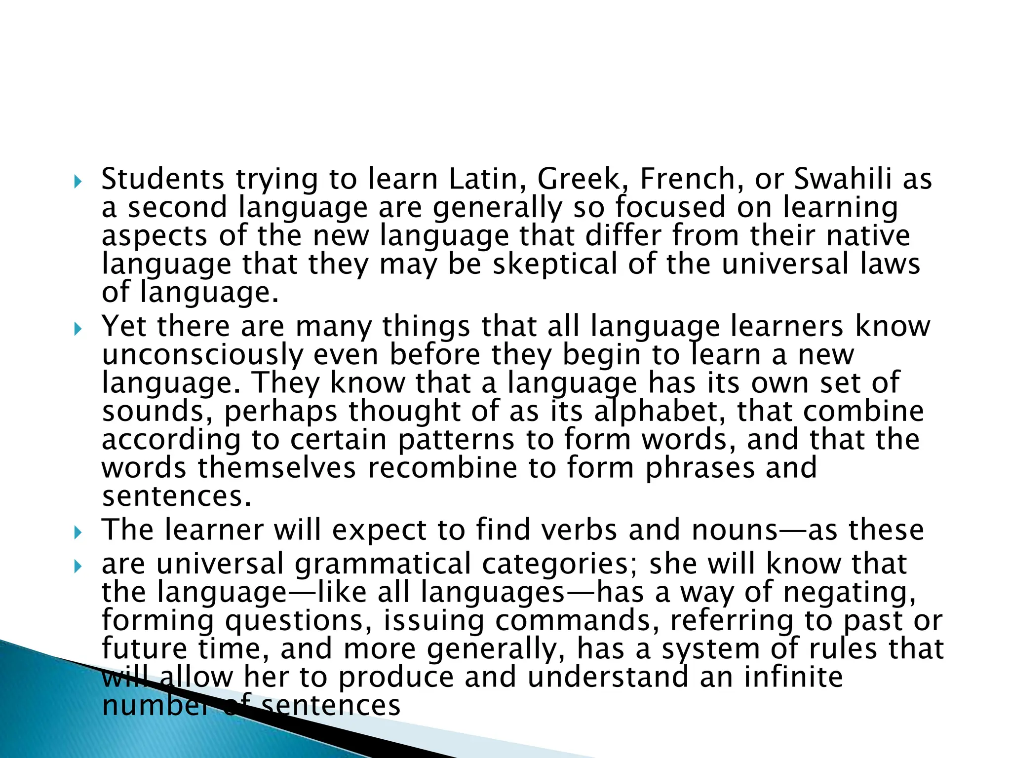 Students trying to learn Latin, Greek, French, or Swahili as
a second language are generally so focused on learning
aspects of the new language that differ from their native
language that they may be skeptical of the universal laws
of language.
 Yet there are many things that all language learners know
unconsciously even before they begin to learn a new
language. They know that a language has its own set of
sounds, perhaps thought of as its alphabet, that combine
according to certain patterns to form words, and that the
words themselves recombine to form phrases and
sentences.
 The learner will expect to find verbs and nouns—as these
 are universal grammatical categories; she will know that
the language—like all languages—has a way of negating,
forming questions, issuing commands, referring to past or
future time, and more generally, has a system of rules that
will allow her to produce and understand an infinite
number of sentences
 