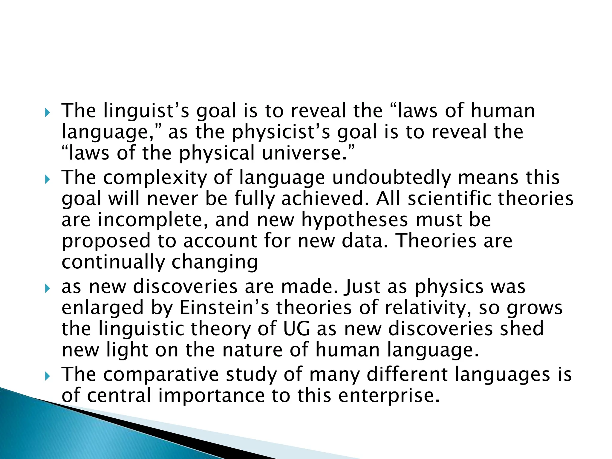  The linguist’s goal is to reveal the “laws of human
language,” as the physicist’s goal is to reveal the
“laws of the physical universe.”
 The complexity of language undoubtedly means this
goal will never be fully achieved. All scientific theories
are incomplete, and new hypotheses must be
proposed to account for new data. Theories are
continually changing
 as new discoveries are made. Just as physics was
enlarged by Einstein’s theories of relativity, so grows
the linguistic theory of UG as new discoveries shed
new light on the nature of human language.
 The comparative study of many different languages is
of central importance to this enterprise.
 