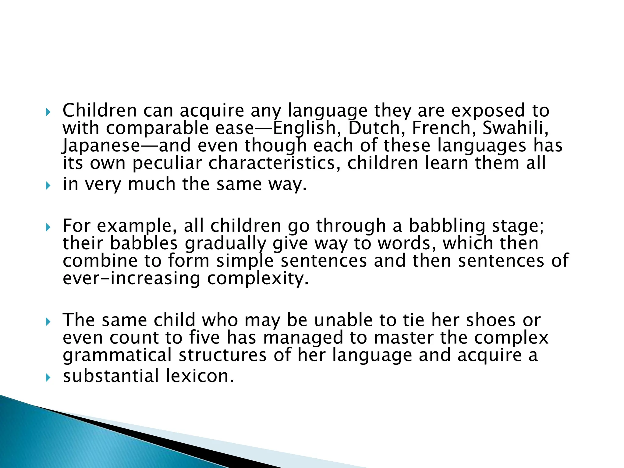  Children can acquire any language they are exposed to
with comparable ease—English, Dutch, French, Swahili,
Japanese—and even though each of these languages has
its own peculiar characteristics, children learn them all
 in very much the same way.
 For example, all children go through a babbling stage;
their babbles gradually give way to words, which then
combine to form simple sentences and then sentences of
ever-increasing complexity.
 The same child who may be unable to tie her shoes or
even count to five has managed to master the complex
grammatical structures of her language and acquire a
 substantial lexicon.
 