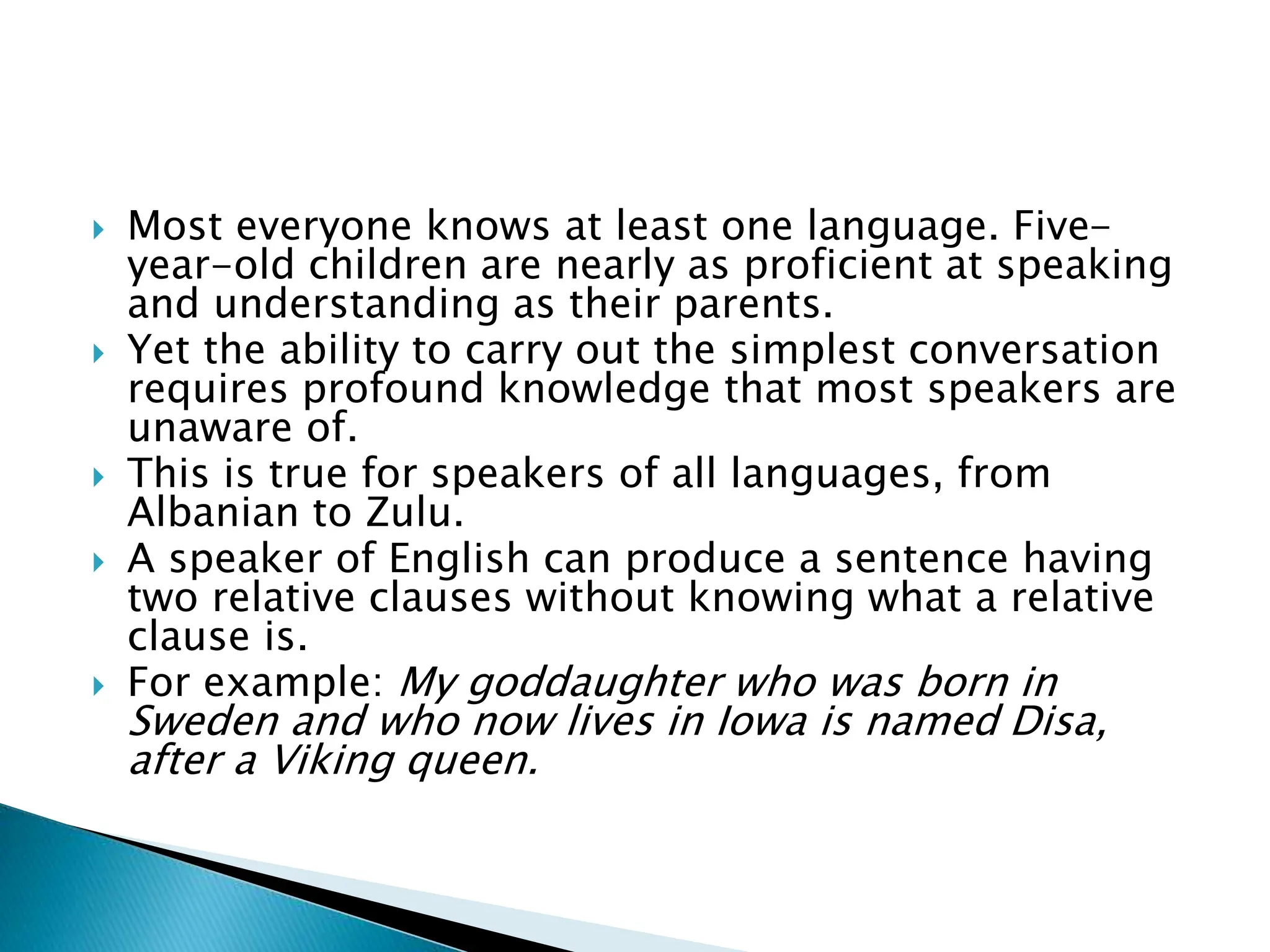  Most everyone knows at least one language. Five-
year-old children are nearly as proficient at speaking
and understanding as their parents.
 Yet the ability to carry out the simplest conversation
requires profound knowledge that most speakers are
unaware of.
 This is true for speakers of all languages, from
Albanian to Zulu.
 A speaker of English can produce a sentence having
two relative clauses without knowing what a relative
clause is.
 For example: My goddaughter who was born in
Sweden and who now lives in Iowa is named Disa,
after a Viking queen.
 