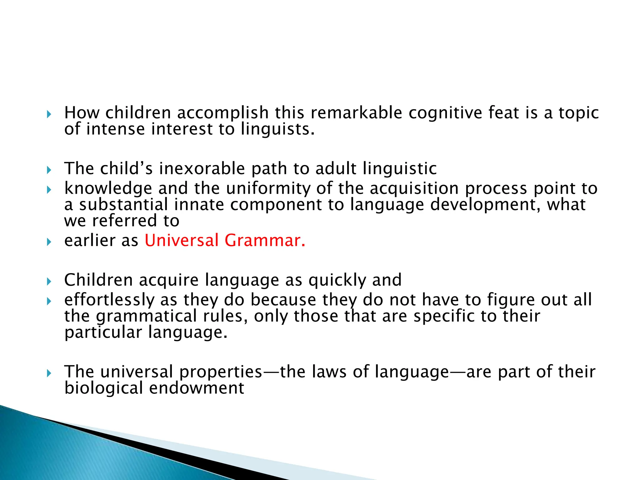  How children accomplish this remarkable cognitive feat is a topic
of intense interest to linguists.
 The child’s inexorable path to adult linguistic
 knowledge and the uniformity of the acquisition process point to
a substantial innate component to language development, what
we referred to
 earlier as Universal Grammar.
 Children acquire language as quickly and
 effortlessly as they do because they do not have to figure out all
the grammatical rules, only those that are specific to their
particular language.
 The universal properties—the laws of language—are part of their
biological endowment
 