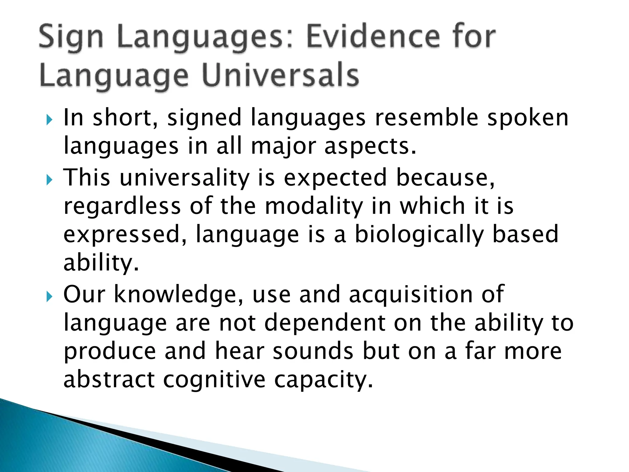  In short, signed languages resemble spoken
languages in all major aspects.
 This universality is expected because,
regardless of the modality in which it is
expressed, language is a biologically based
ability.
 Our knowledge, use and acquisition of
language are not dependent on the ability to
produce and hear sounds but on a far more
abstract cognitive capacity.
 