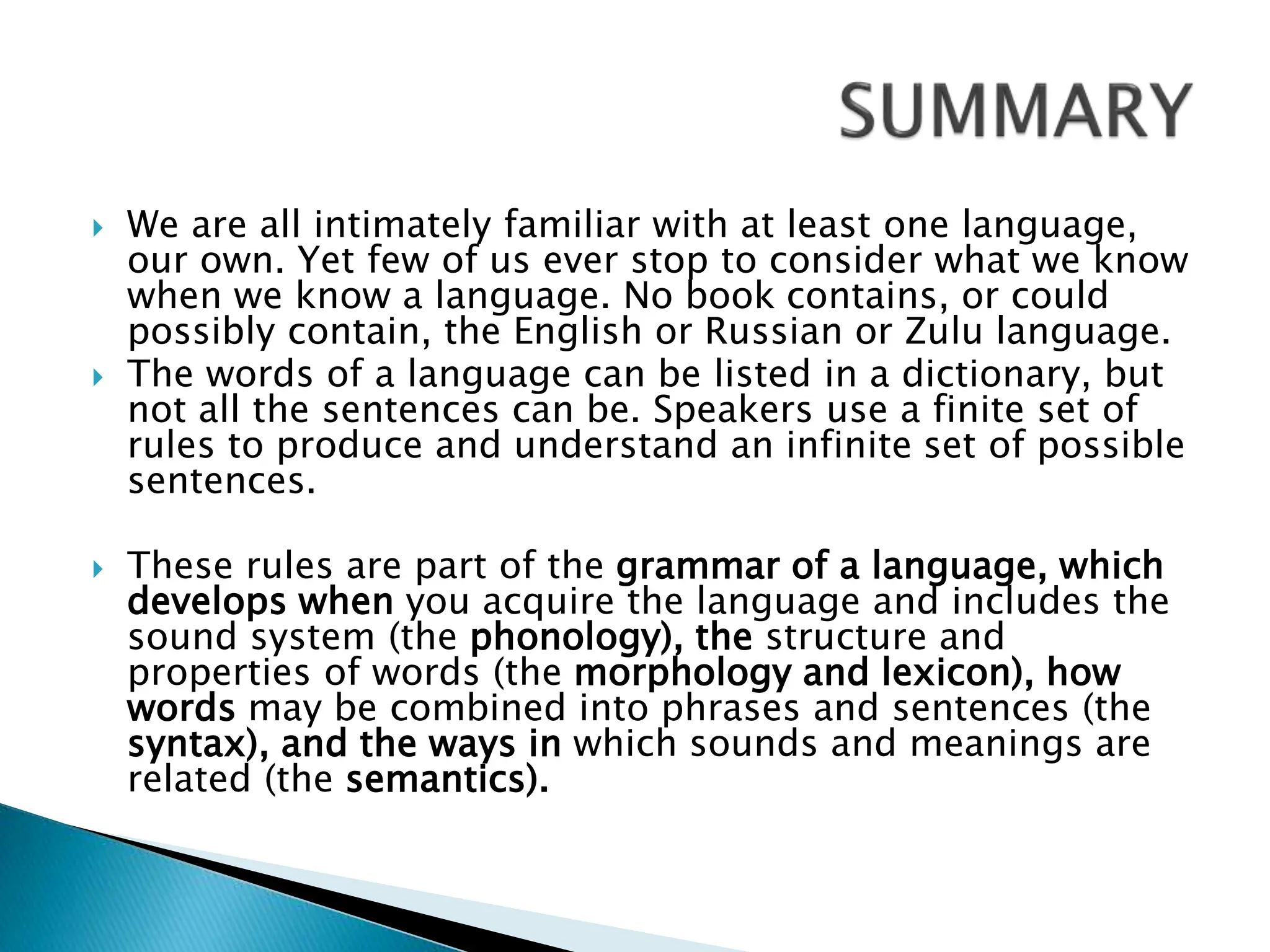  We are all intimately familiar with at least one language,
our own. Yet few of us ever stop to consider what we know
when we know a language. No book contains, or could
possibly contain, the English or Russian or Zulu language.
 The words of a language can be listed in a dictionary, but
not all the sentences can be. Speakers use a finite set of
rules to produce and understand an infinite set of possible
sentences.
 These rules are part of the grammar of a language, which
develops when you acquire the language and includes the
sound system (the phonology), the structure and
properties of words (the morphology and lexicon), how
words may be combined into phrases and sentences (the
syntax), and the ways in which sounds and meanings are
related (the semantics).
 