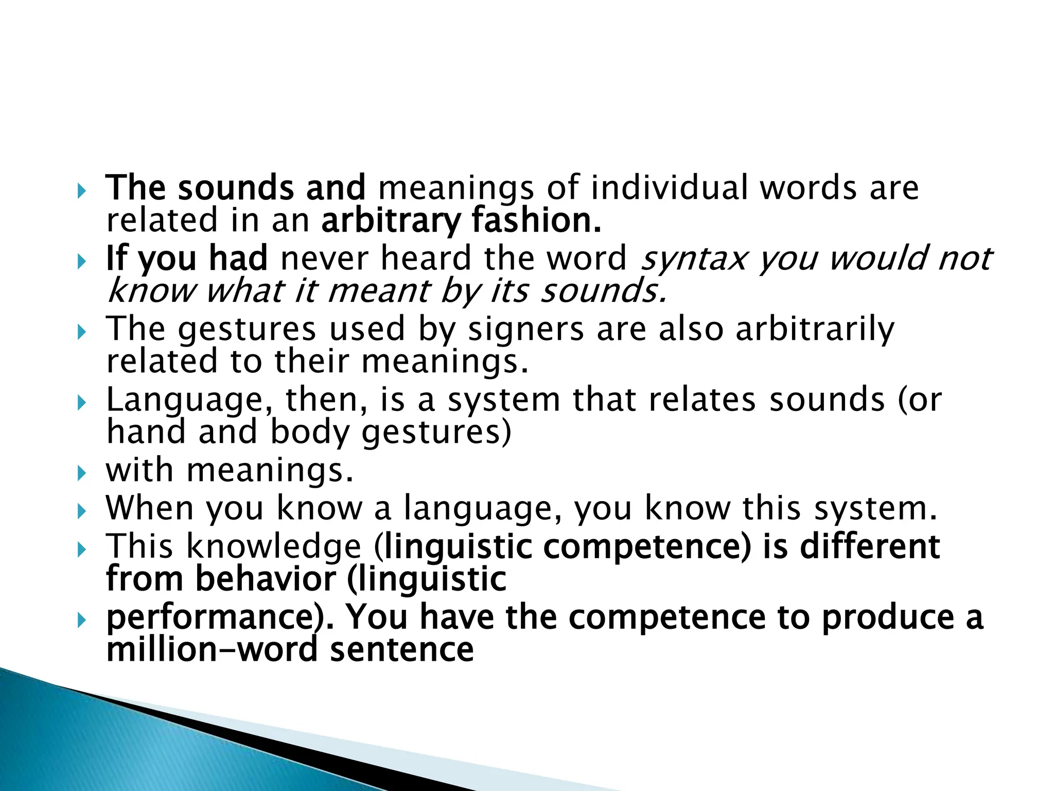  The sounds and meanings of individual words are
related in an arbitrary fashion.
 If you had never heard the word syntax you would not
know what it meant by its sounds.
 The gestures used by signers are also arbitrarily
related to their meanings.
 Language, then, is a system that relates sounds (or
hand and body gestures)
 with meanings.
 When you know a language, you know this system.
 This knowledge (linguistic competence) is different
from behavior (linguistic
 performance). You have the competence to produce a
million-word sentence
 