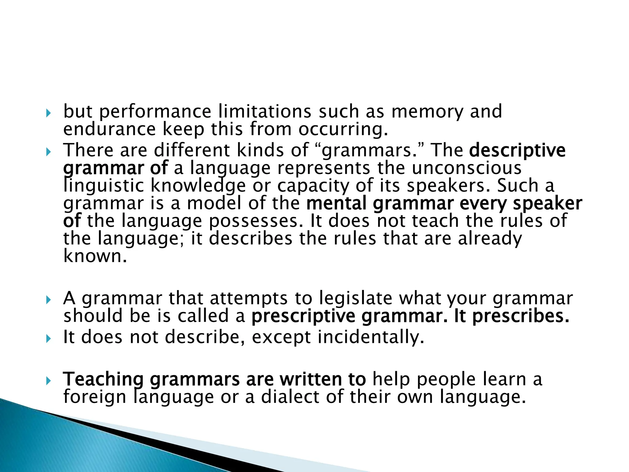  but performance limitations such as memory and
endurance keep this from occurring.
 There are different kinds of “grammars.” The descriptive
grammar of a language represents the unconscious
linguistic knowledge or capacity of its speakers. Such a
grammar is a model of the mental grammar every speaker
of the language possesses. It does not teach the rules of
the language; it describes the rules that are already
known.
 A grammar that attempts to legislate what your grammar
should be is called a prescriptive grammar. It prescribes.
 It does not describe, except incidentally.
 Teaching grammars are written to help people learn a
foreign language or a dialect of their own language.
 