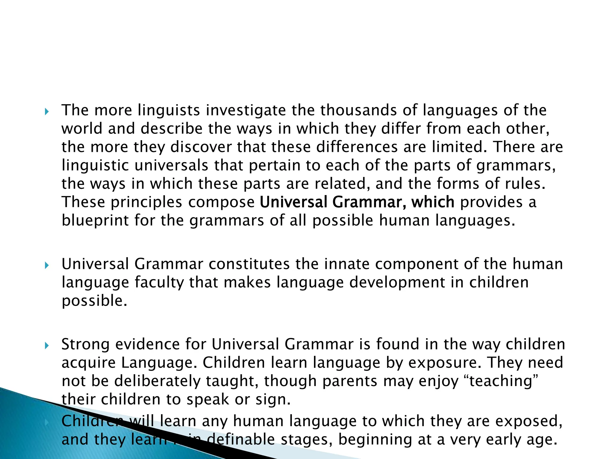 The more linguists investigate the thousands of languages of the
world and describe the ways in which they differ from each other,
the more they discover that these differences are limited. There are
linguistic universals that pertain to each of the parts of grammars,
the ways in which these parts are related, and the forms of rules.
These principles compose Universal Grammar, which provides a
blueprint for the grammars of all possible human languages.
 Universal Grammar constitutes the innate component of the human
language faculty that makes language development in children
possible.
 Strong evidence for Universal Grammar is found in the way children
acquire Language. Children learn language by exposure. They need
not be deliberately taught, though parents may enjoy “teaching”
their children to speak or sign.
 Children will learn any human language to which they are exposed,
and they learn it in definable stages, beginning at a very early age.
 