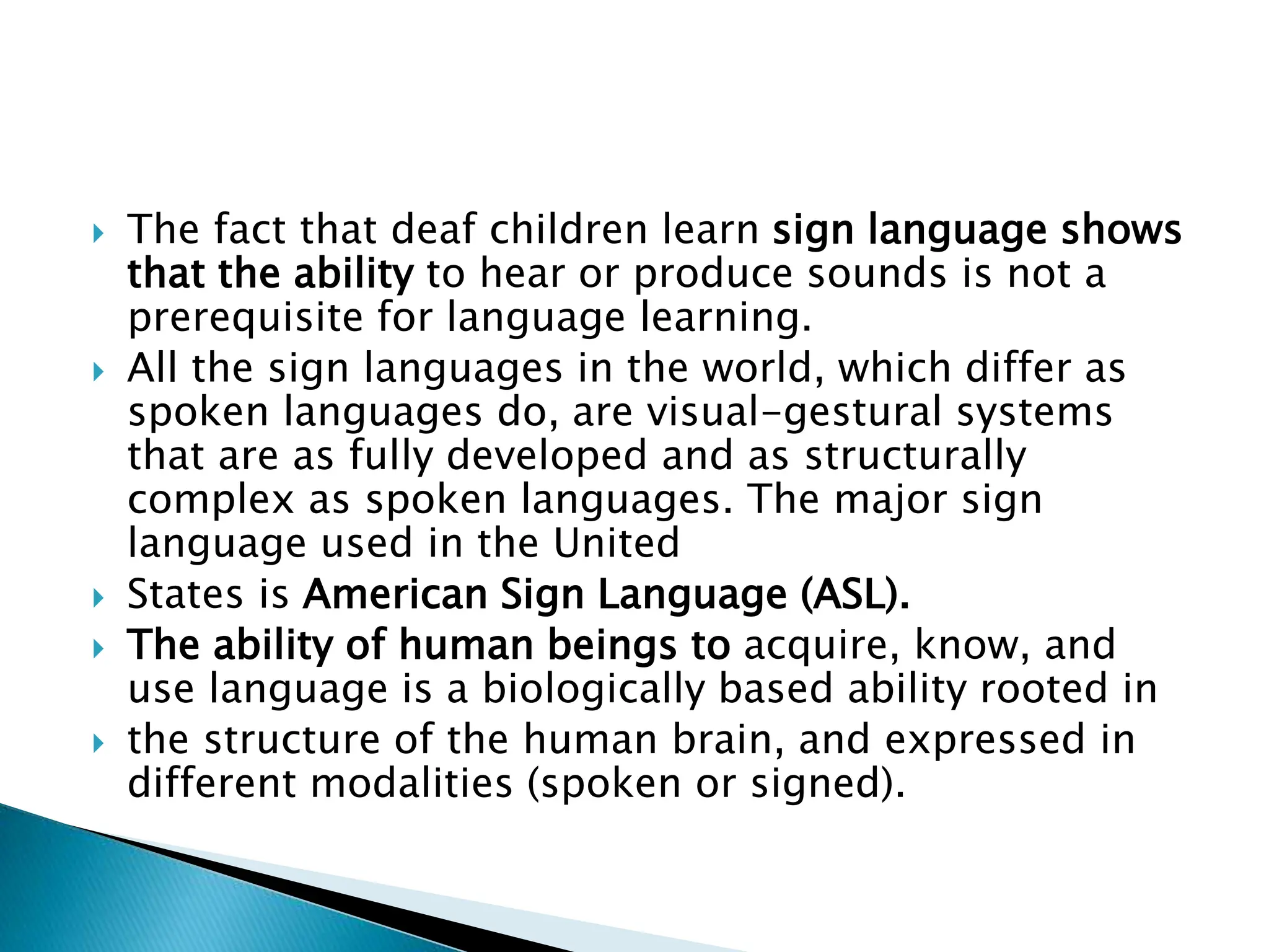  The fact that deaf children learn sign language shows
that the ability to hear or produce sounds is not a
prerequisite for language learning.
 All the sign languages in the world, which differ as
spoken languages do, are visual-gestural systems
that are as fully developed and as structurally
complex as spoken languages. The major sign
language used in the United
 States is American Sign Language (ASL).
 The ability of human beings to acquire, know, and
use language is a biologically based ability rooted in
 the structure of the human brain, and expressed in
different modalities (spoken or signed).
 