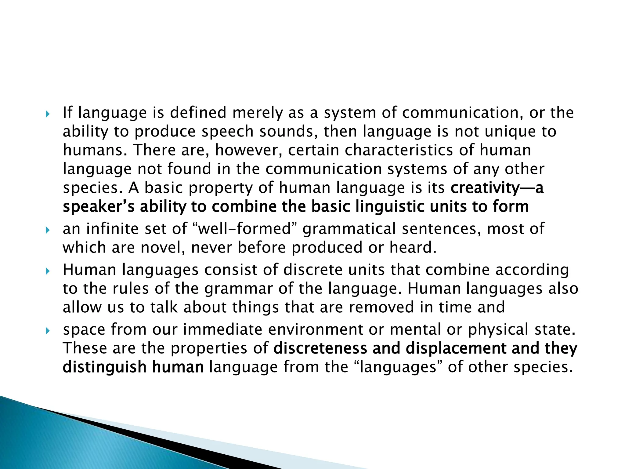  If language is defined merely as a system of communication, or the
ability to produce speech sounds, then language is not unique to
humans. There are, however, certain characteristics of human
language not found in the communication systems of any other
species. A basic property of human language is its creativity—a
speaker’s ability to combine the basic linguistic units to form
 an infinite set of “well-formed” grammatical sentences, most of
which are novel, never before produced or heard.
 Human languages consist of discrete units that combine according
to the rules of the grammar of the language. Human languages also
allow us to talk about things that are removed in time and
 space from our immediate environment or mental or physical state.
These are the properties of discreteness and displacement and they
distinguish human language from the “languages” of other species.
 