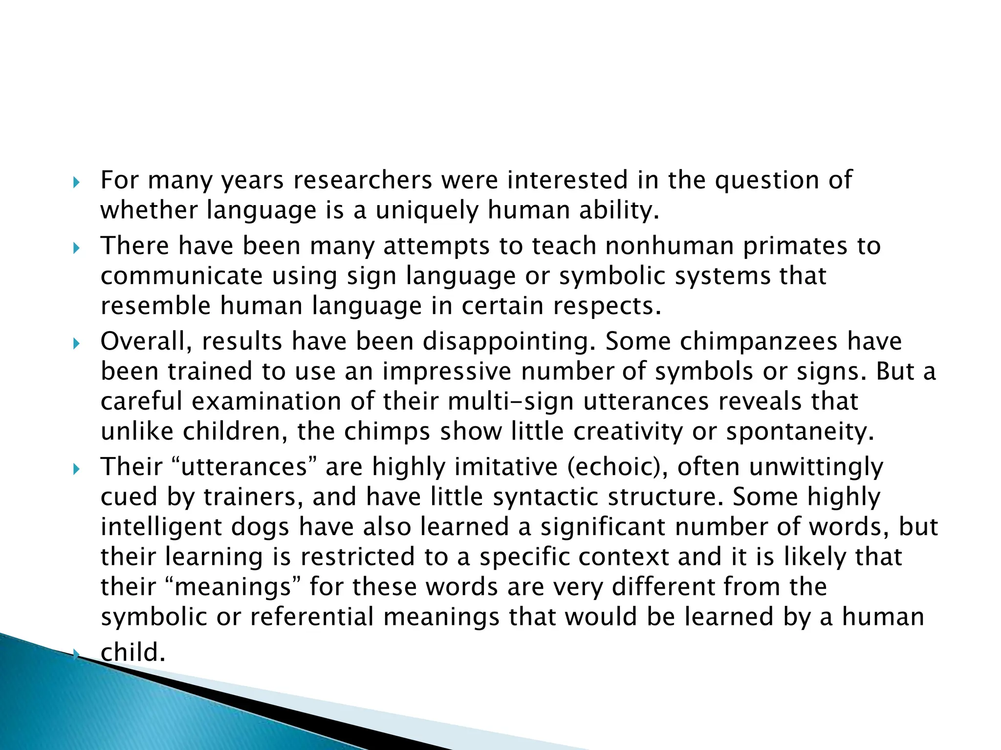  For many years researchers were interested in the question of
whether language is a uniquely human ability.
 There have been many attempts to teach nonhuman primates to
communicate using sign language or symbolic systems that
resemble human language in certain respects.
 Overall, results have been disappointing. Some chimpanzees have
been trained to use an impressive number of symbols or signs. But a
careful examination of their multi-sign utterances reveals that
unlike children, the chimps show little creativity or spontaneity.
 Their “utterances” are highly imitative (echoic), often unwittingly
cued by trainers, and have little syntactic structure. Some highly
intelligent dogs have also learned a significant number of words, but
their learning is restricted to a specific context and it is likely that
their “meanings” for these words are very different from the
symbolic or referential meanings that would be learned by a human
 child.
 