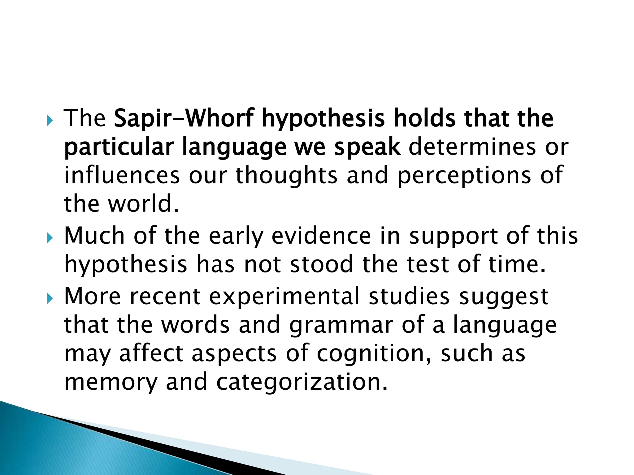 The Sapir-Whorf hypothesis holds that the
particular language we speak determines or
influences our thoughts and perceptions of
the world.
 Much of the early evidence in support of this
hypothesis has not stood the test of time.
 More recent experimental studies suggest
that the words and grammar of a language
may affect aspects of cognition, such as
memory and categorization.
 