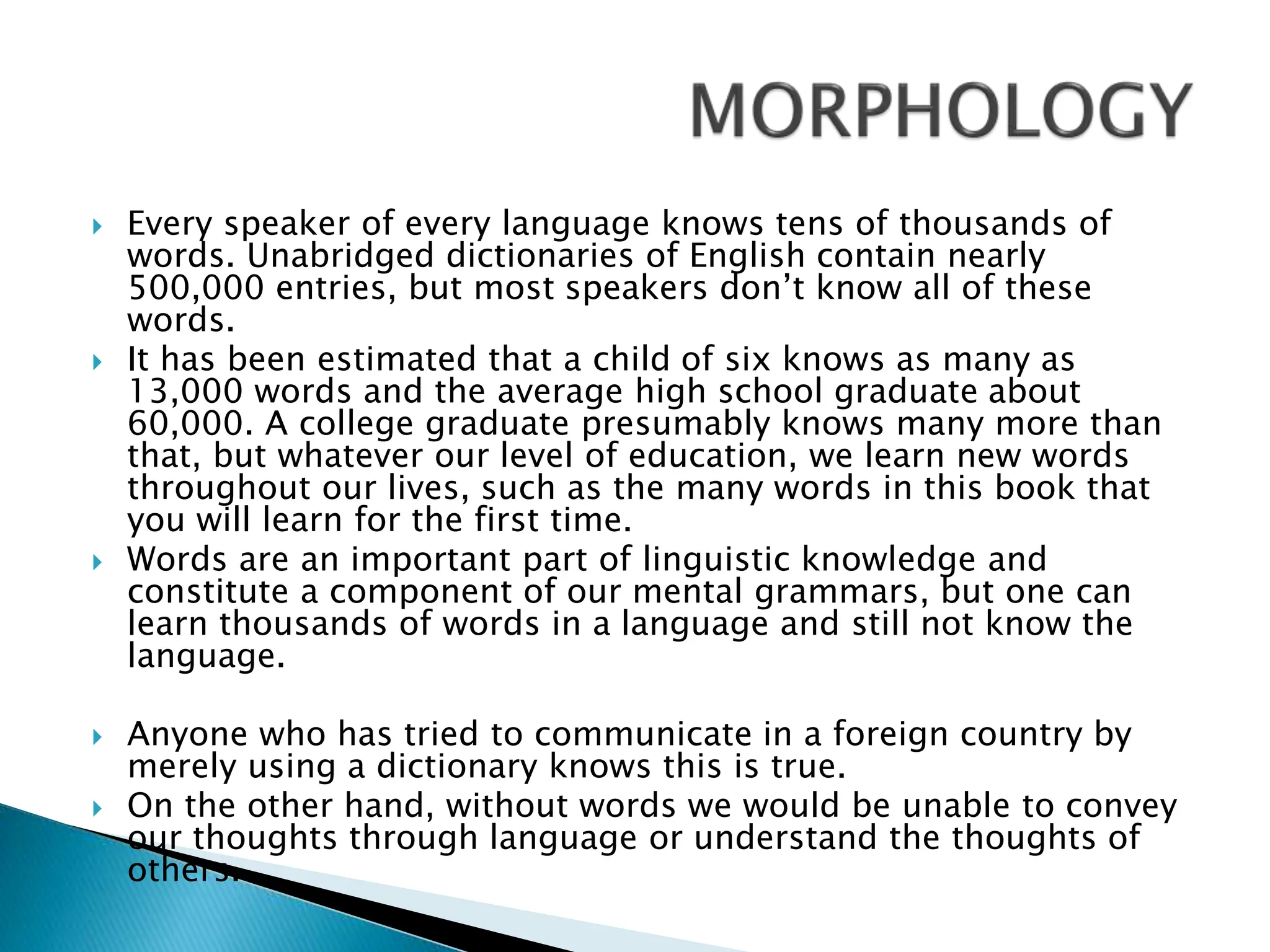  Every speaker of every language knows tens of thousands of
words. Unabridged dictionaries of English contain nearly
500,000 entries, but most speakers don’t know all of these
words.
 It has been estimated that a child of six knows as many as
13,000 words and the average high school graduate about
60,000. A college graduate presumably knows many more than
that, but whatever our level of education, we learn new words
throughout our lives, such as the many words in this book that
you will learn for the first time.
 Words are an important part of linguistic knowledge and
constitute a component of our mental grammars, but one can
learn thousands of words in a language and still not know the
language.
 Anyone who has tried to communicate in a foreign country by
merely using a dictionary knows this is true.
 On the other hand, without words we would be unable to convey
our thoughts through language or understand the thoughts of
others.
 