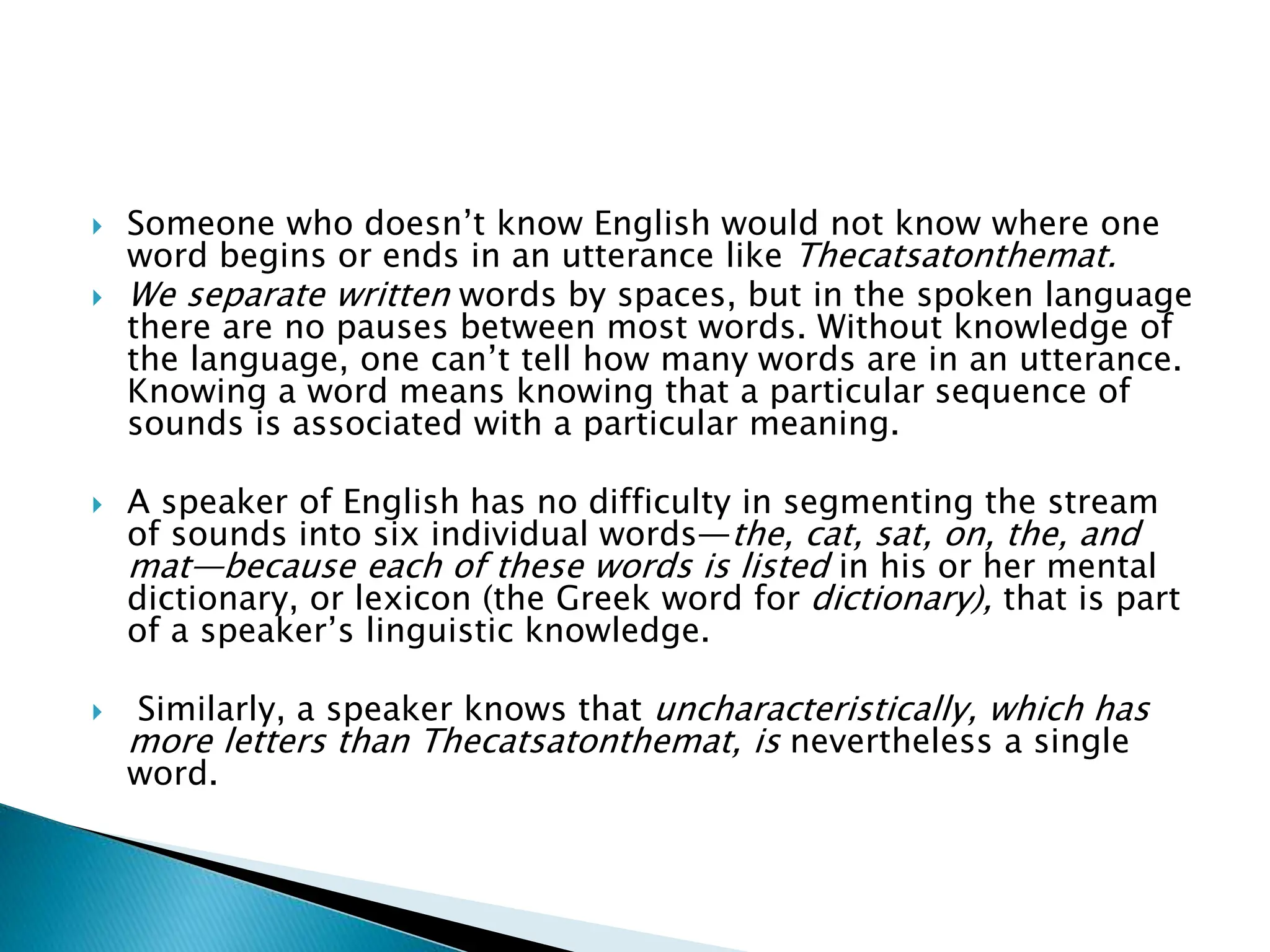  Someone who doesn’t know English would not know where one
word begins or ends in an utterance like Thecatsatonthemat.
 We separate written words by spaces, but in the spoken language
there are no pauses between most words. Without knowledge of
the language, one can’t tell how many words are in an utterance.
Knowing a word means knowing that a particular sequence of
sounds is associated with a particular meaning.
 A speaker of English has no difficulty in segmenting the stream
of sounds into six individual words—the, cat, sat, on, the, and
mat—because each of these words is listed in his or her mental
dictionary, or lexicon (the Greek word for dictionary), that is part
of a speaker’s linguistic knowledge.
 Similarly, a speaker knows that uncharacteristically, which has
more letters than Thecatsatonthemat, is nevertheless a single
word.
 