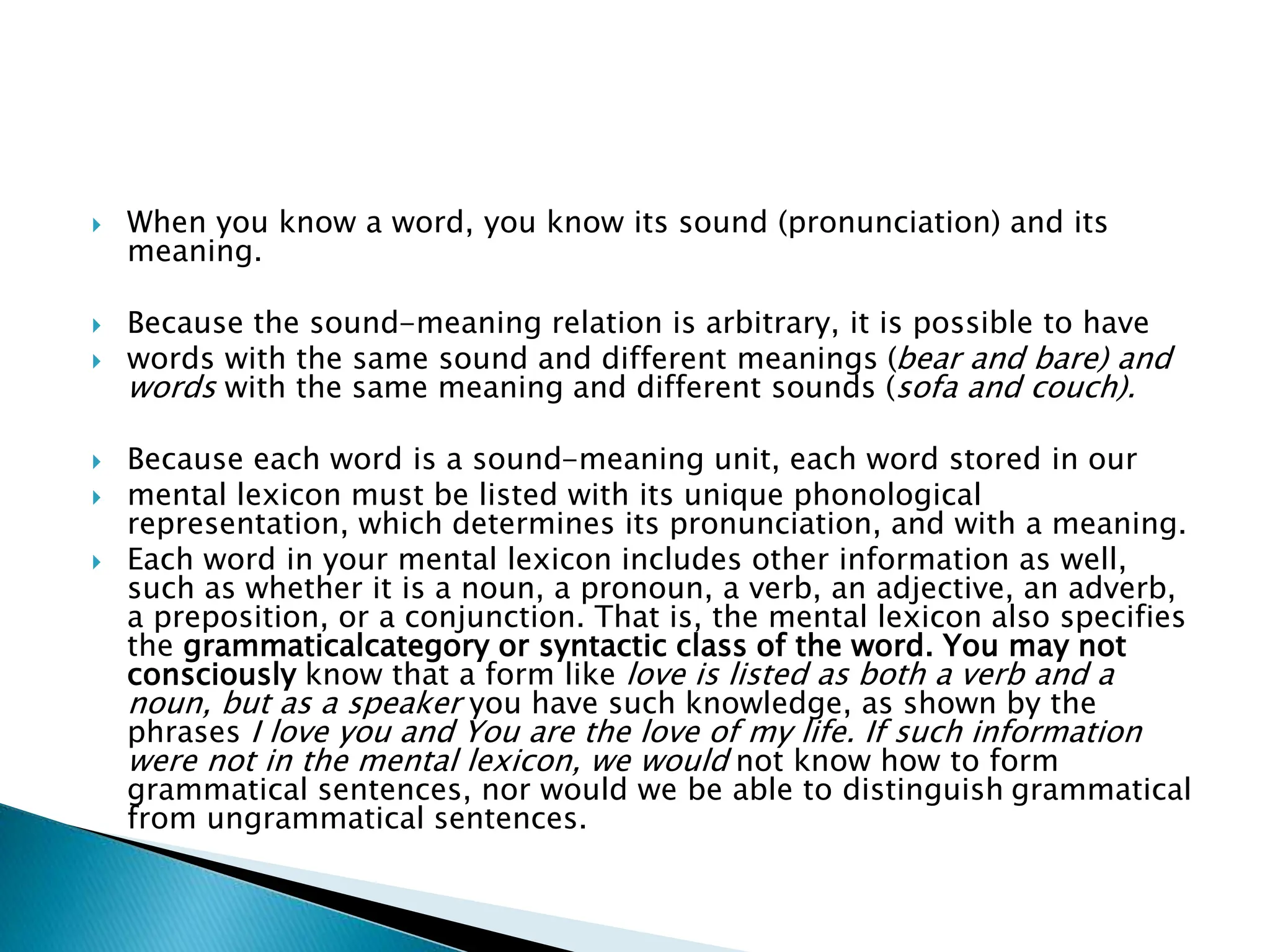 When you know a word, you know its sound (pronunciation) and its
meaning.
 Because the sound-meaning relation is arbitrary, it is possible to have
 words with the same sound and different meanings (bear and bare) and
words with the same meaning and different sounds (sofa and couch).
 Because each word is a sound-meaning unit, each word stored in our
 mental lexicon must be listed with its unique phonological
representation, which determines its pronunciation, and with a meaning.
 Each word in your mental lexicon includes other information as well,
such as whether it is a noun, a pronoun, a verb, an adjective, an adverb,
a preposition, or a conjunction. That is, the mental lexicon also specifies
the grammaticalcategory or syntactic class of the word. You may not
consciously know that a form like love is listed as both a verb and a
noun, but as a speaker you have such knowledge, as shown by the
phrases I love you and You are the love of my life. If such information
were not in the mental lexicon, we would not know how to form
grammatical sentences, nor would we be able to distinguish grammatical
from ungrammatical sentences.
 