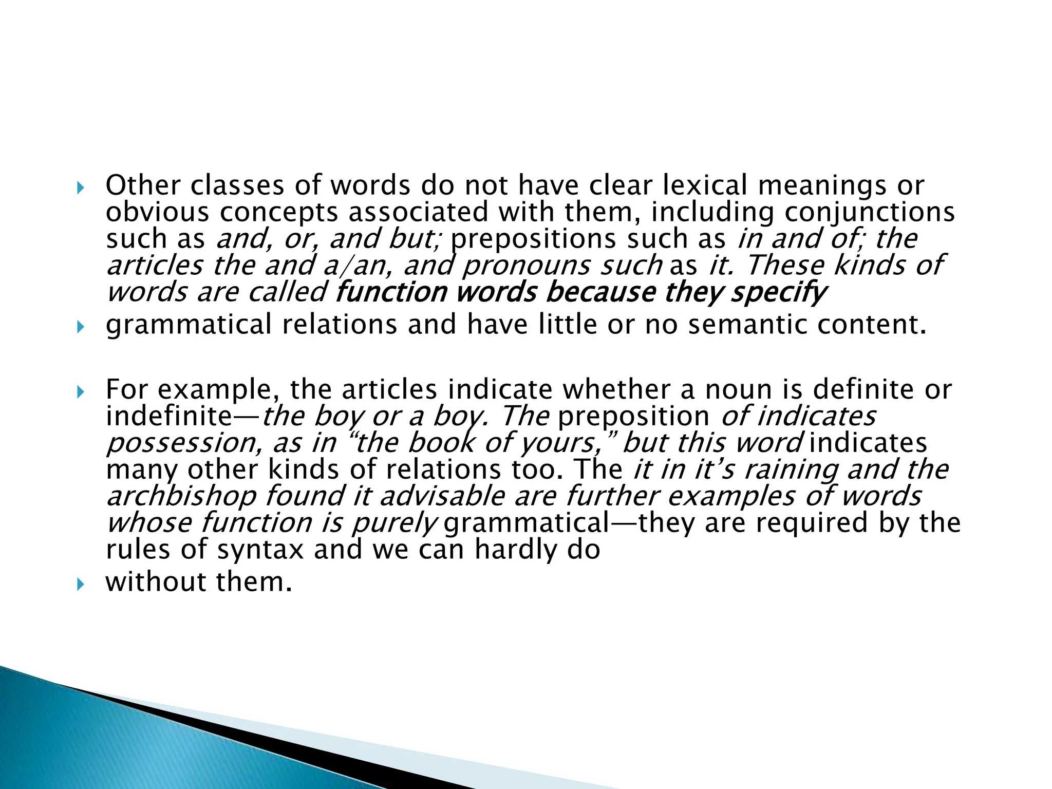  Other classes of words do not have clear lexical meanings or
obvious concepts associated with them, including conjunctions
such as and, or, and but; prepositions such as in and of; the
articles the and a/an, and pronouns such as it. These kinds of
words are called function words because they specify
 grammatical relations and have little or no semantic content.
 For example, the articles indicate whether a noun is definite or
indefinite—the boy or a boy. The preposition of indicates
possession, as in “the book of yours,” but this word indicates
many other kinds of relations too. The it in it’s raining and the
archbishop found it advisable are further examples of words
whose function is purely grammatical—they are required by the
rules of syntax and we can hardly do
 without them.
 