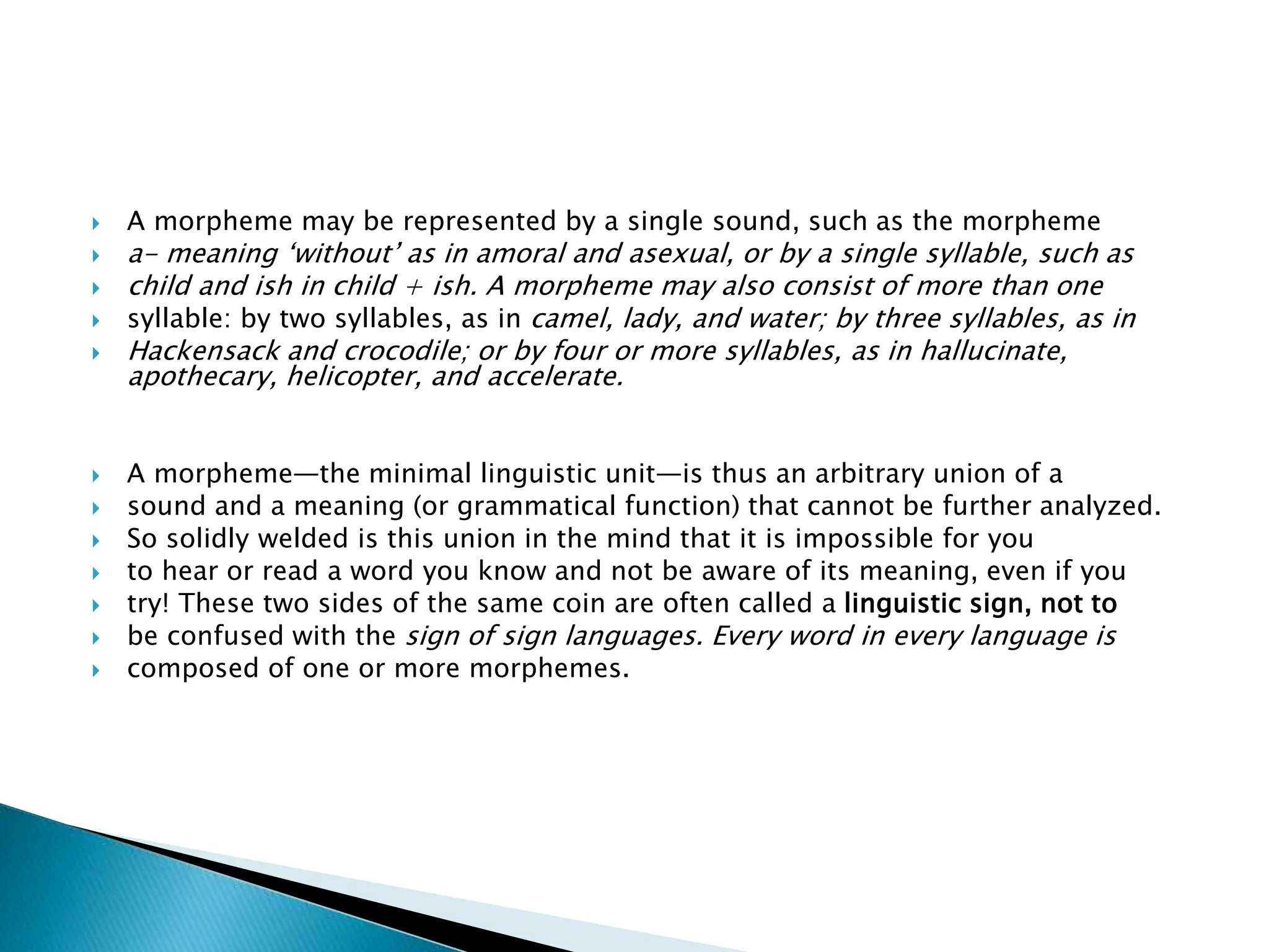  A morpheme may be represented by a single sound, such as the morpheme
 a- meaning ‘without’ as in amoral and asexual, or by a single syllable, such as
 child and ish in child + ish. A morpheme may also consist of more than one
 syllable: by two syllables, as in camel, lady, and water; by three syllables, as in
 Hackensack and crocodile; or by four or more syllables, as in hallucinate,
apothecary, helicopter, and accelerate.
 A morpheme—the minimal linguistic unit—is thus an arbitrary union of a
 sound and a meaning (or grammatical function) that cannot be further analyzed.
 So solidly welded is this union in the mind that it is impossible for you
 to hear or read a word you know and not be aware of its meaning, even if you
 try! These two sides of the same coin are often called a linguistic sign, not to
 be confused with the sign of sign languages. Every word in every language is
 composed of one or more morphemes.
 
