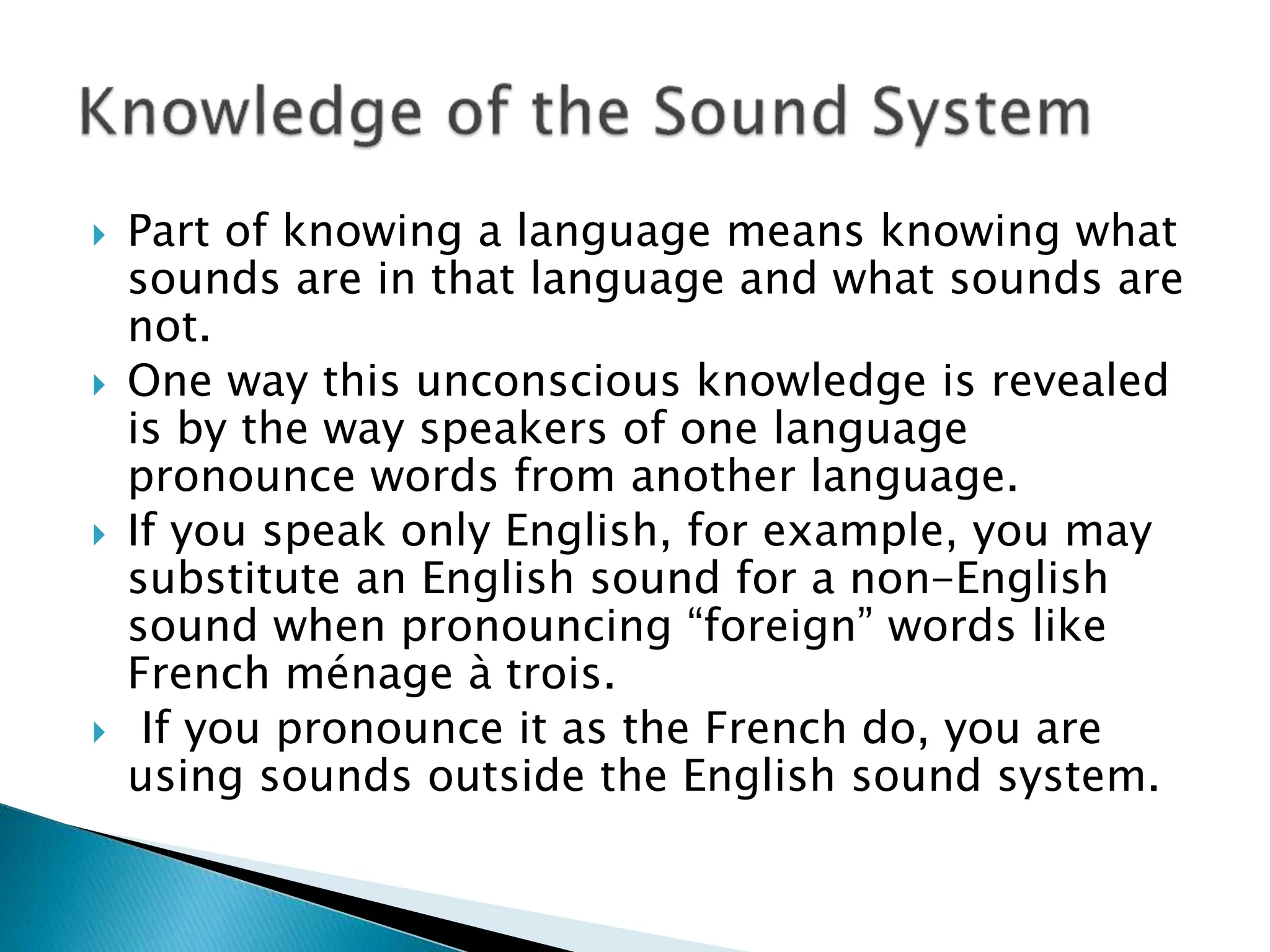  Part of knowing a language means knowing what
sounds are in that language and what sounds are
not.
 One way this unconscious knowledge is revealed
is by the way speakers of one language
pronounce words from another language.
 If you speak only English, for example, you may
substitute an English sound for a non-English
sound when pronouncing “foreign” words like
French ménage à trois.
 If you pronounce it as the French do, you are
using sounds outside the English sound system.
 