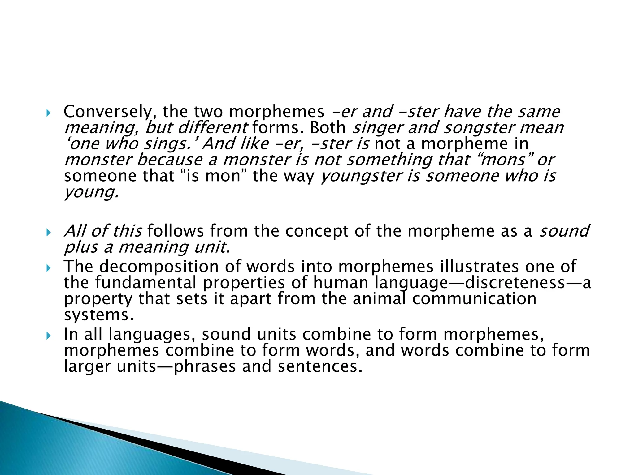  Conversely, the two morphemes -er and -ster have the same
meaning, but different forms. Both singer and songster mean
‘one who sings.’ And like -er, -ster is not a morpheme in
monster because a monster is not something that “mons” or
someone that “is mon” the way youngster is someone who is
young.
 All of this follows from the concept of the morpheme as a sound
plus a meaning unit.
 The decomposition of words into morphemes illustrates one of
the fundamental properties of human language—discreteness—a
property that sets it apart from the animal communication
systems.
 In all languages, sound units combine to form morphemes,
morphemes combine to form words, and words combine to form
larger units—phrases and sentences.
 