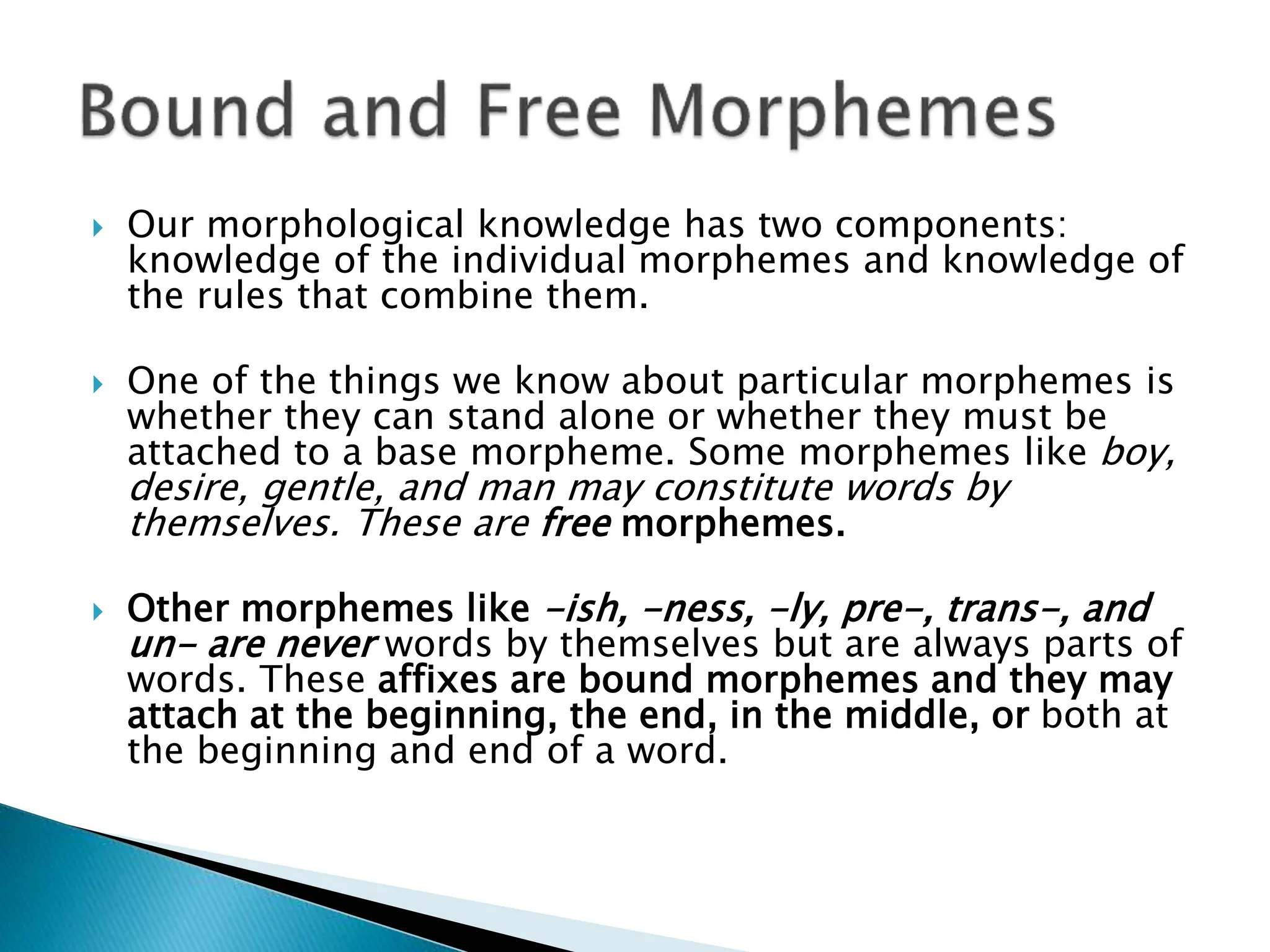  Our morphological knowledge has two components:
knowledge of the individual morphemes and knowledge of
the rules that combine them.
 One of the things we know about particular morphemes is
whether they can stand alone or whether they must be
attached to a base morpheme. Some morphemes like boy,
desire, gentle, and man may constitute words by
themselves. These are free morphemes.
 Other morphemes like -ish, -ness, -ly, pre-, trans-, and
un- are never words by themselves but are always parts of
words. These affixes are bound morphemes and they may
attach at the beginning, the end, in the middle, or both at
the beginning and end of a word.
 