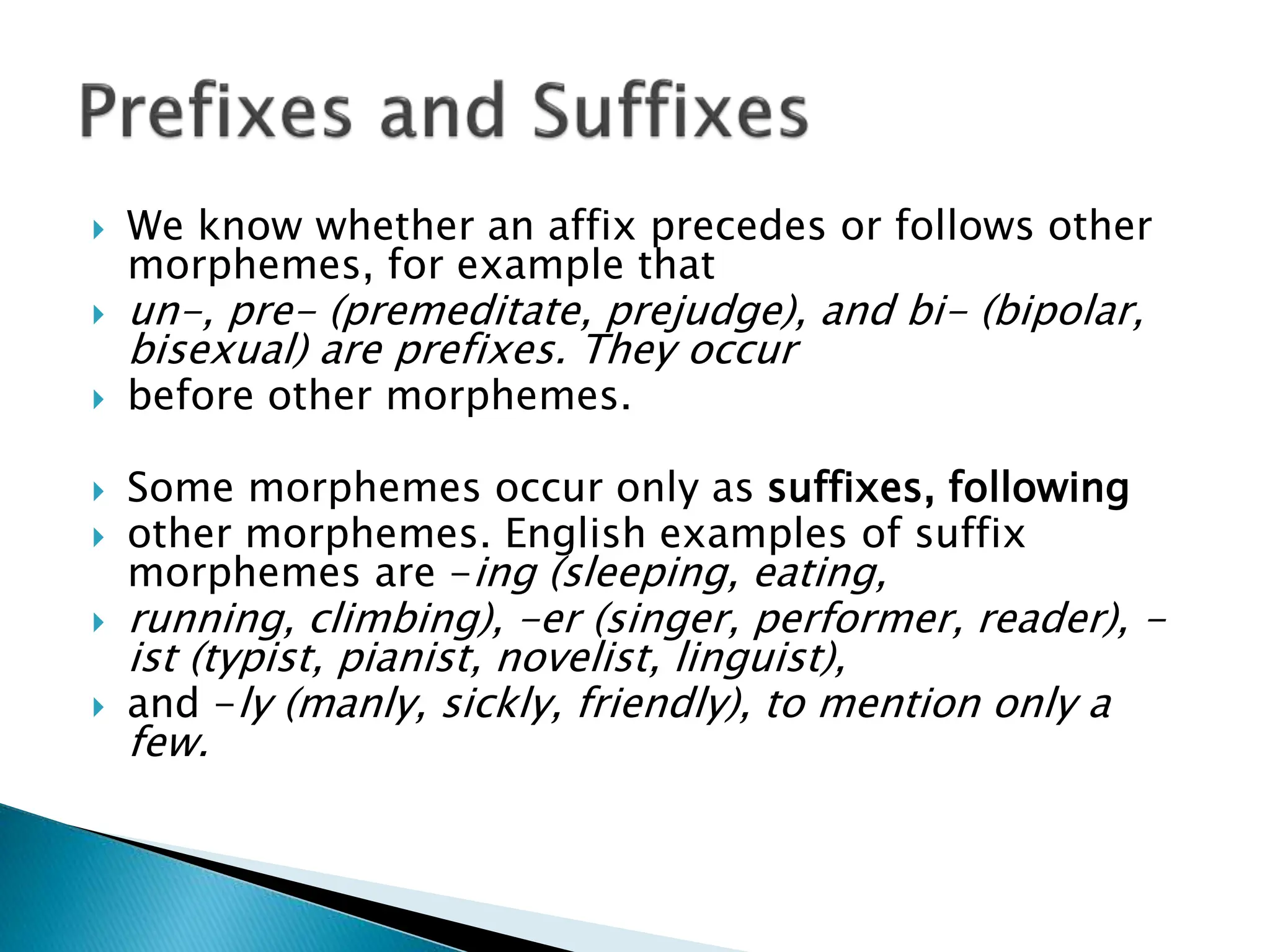  We know whether an affix precedes or follows other
morphemes, for example that
 un-, pre- (premeditate, prejudge), and bi- (bipolar,
bisexual) are prefixes. They occur
 before other morphemes.
 Some morphemes occur only as suffixes, following
 other morphemes. English examples of suffix
morphemes are -ing (sleeping, eating,
 running, climbing), -er (singer, performer, reader), -
ist (typist, pianist, novelist, linguist),
 and -ly (manly, sickly, friendly), to mention only a
few.
 
