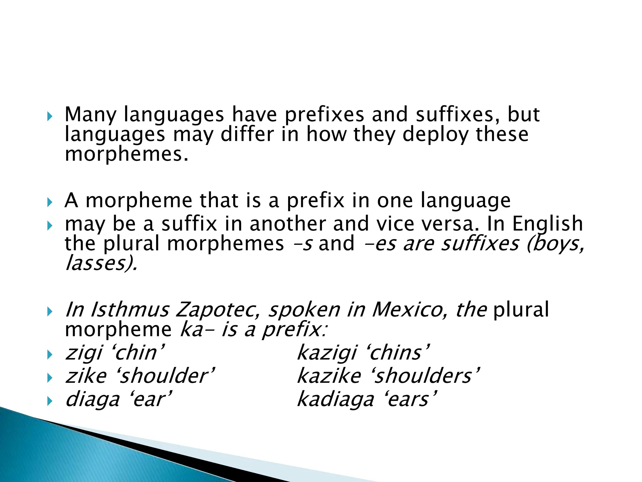  Many languages have prefixes and suffixes, but
languages may differ in how they deploy these
morphemes.
 A morpheme that is a prefix in one language
 may be a suffix in another and vice versa. In English
the plural morphemes –s and -es are suffixes (boys,
lasses).
 In Isthmus Zapotec, spoken in Mexico, the plural
morpheme ka- is a prefix:
 zigi ‘chin’ kazigi ‘chins’
 zike ‘shoulder’ kazike ‘shoulders’
 diaga ‘ear’ kadiaga ‘ears’
 