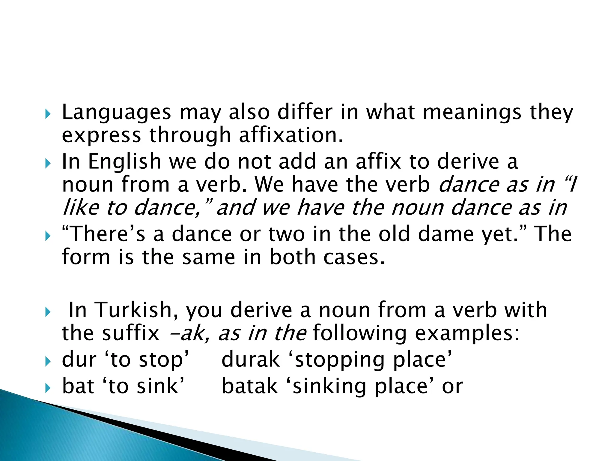  Languages may also differ in what meanings they
express through affixation.
 In English we do not add an affix to derive a
noun from a verb. We have the verb dance as in “I
like to dance,” and we have the noun dance as in
 “There’s a dance or two in the old dame yet.” The
form is the same in both cases.
 In Turkish, you derive a noun from a verb with
the suffix -ak, as in the following examples:
 dur ‘to stop’ durak ‘stopping place’
 bat ‘to sink’ batak ‘sinking place’ or
 
