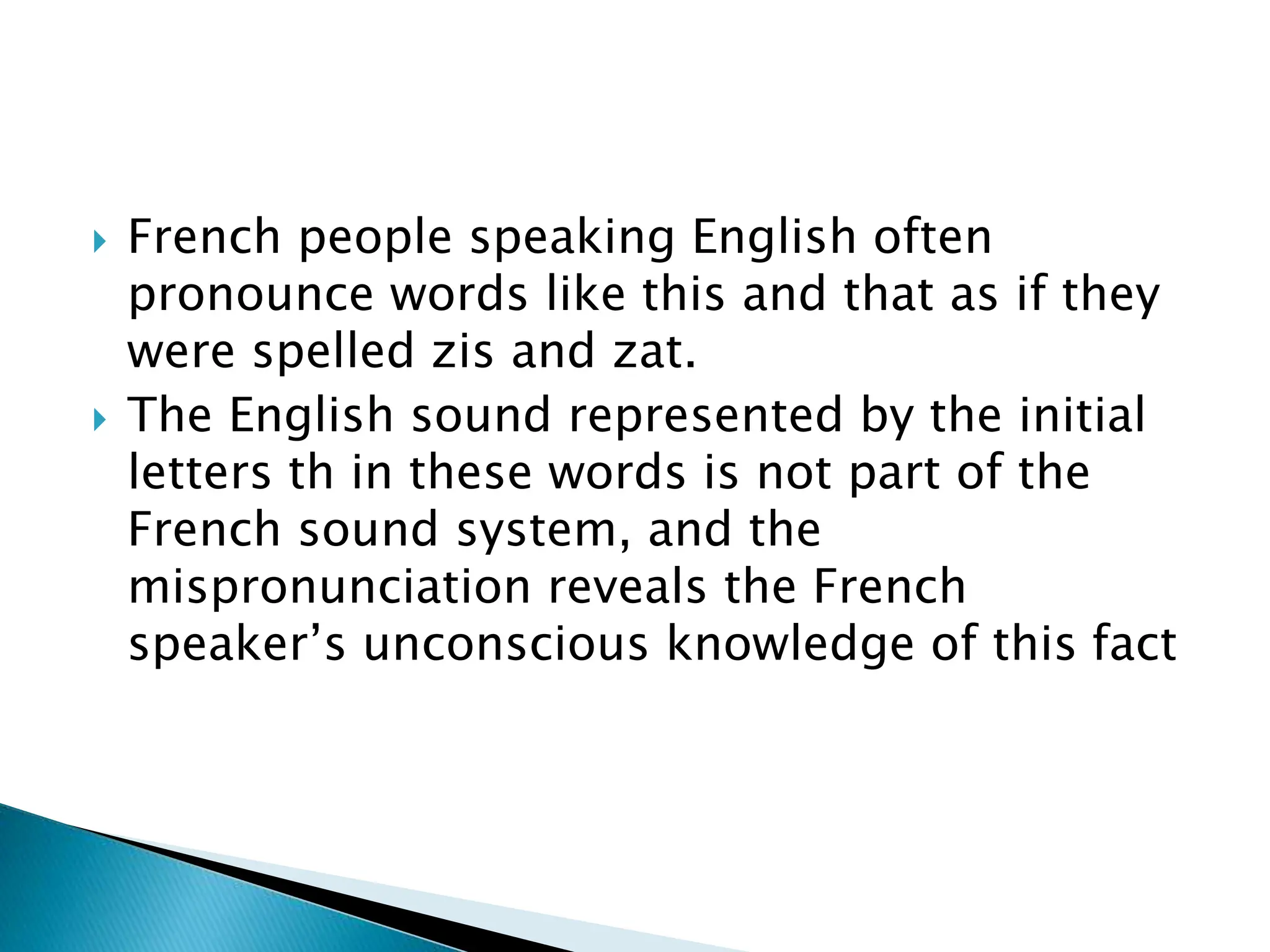  French people speaking English often
pronounce words like this and that as if they
were spelled zis and zat.
 The English sound represented by the initial
letters th in these words is not part of the
French sound system, and the
mispronunciation reveals the French
speaker’s unconscious knowledge of this fact
 
