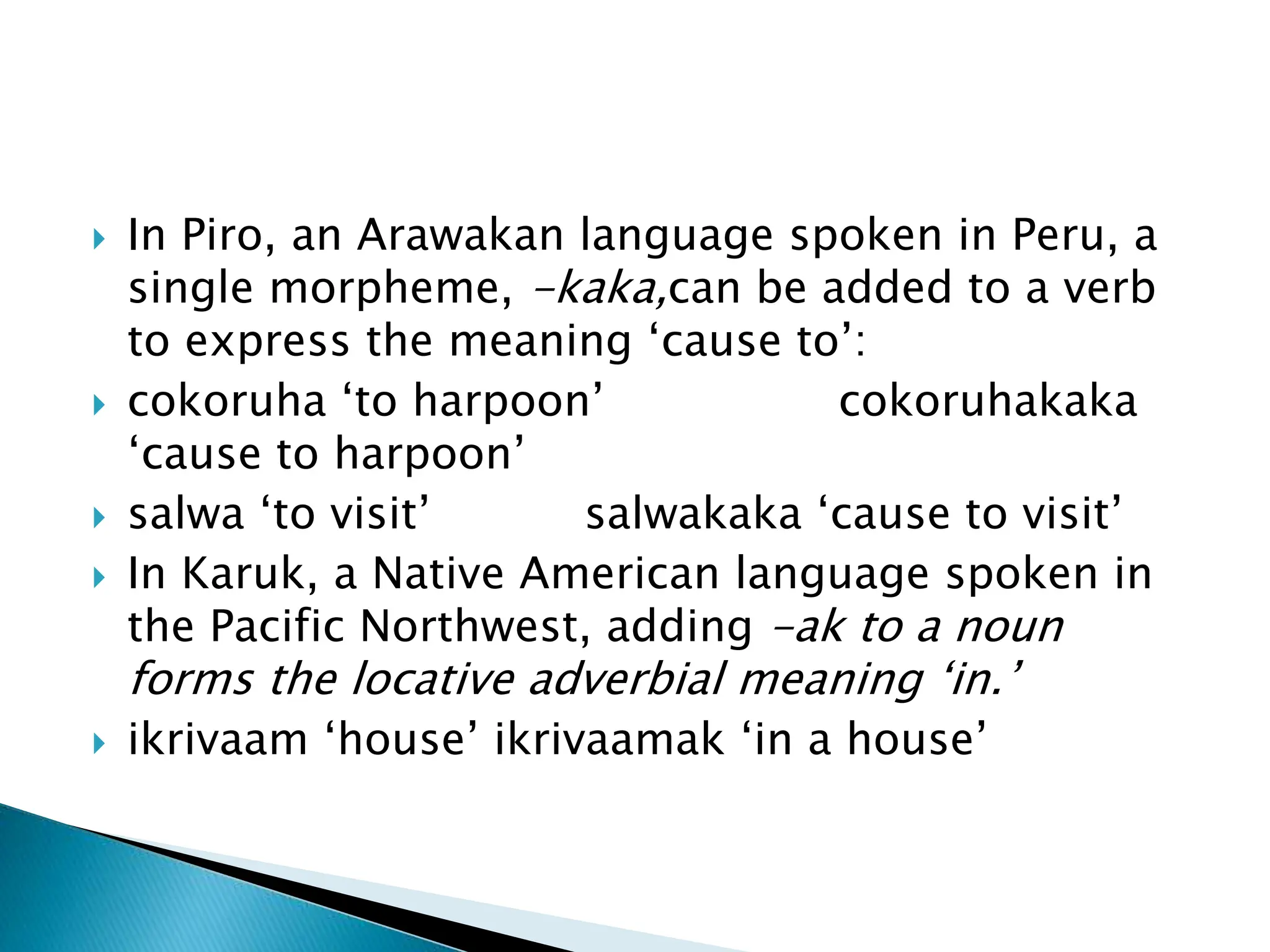  In Piro, an Arawakan language spoken in Peru, a
single morpheme, -kaka,can be added to a verb
to express the meaning ‘cause to’:
 cokoruha ‘to harpoon’ cokoruhakaka
‘cause to harpoon’
 salwa ‘to visit’ salwakaka ‘cause to visit’
 In Karuk, a Native American language spoken in
the Pacific Northwest, adding -ak to a noun
forms the locative adverbial meaning ‘in.’
 ikrivaam ‘house’ ikrivaamak ‘in a house’
 