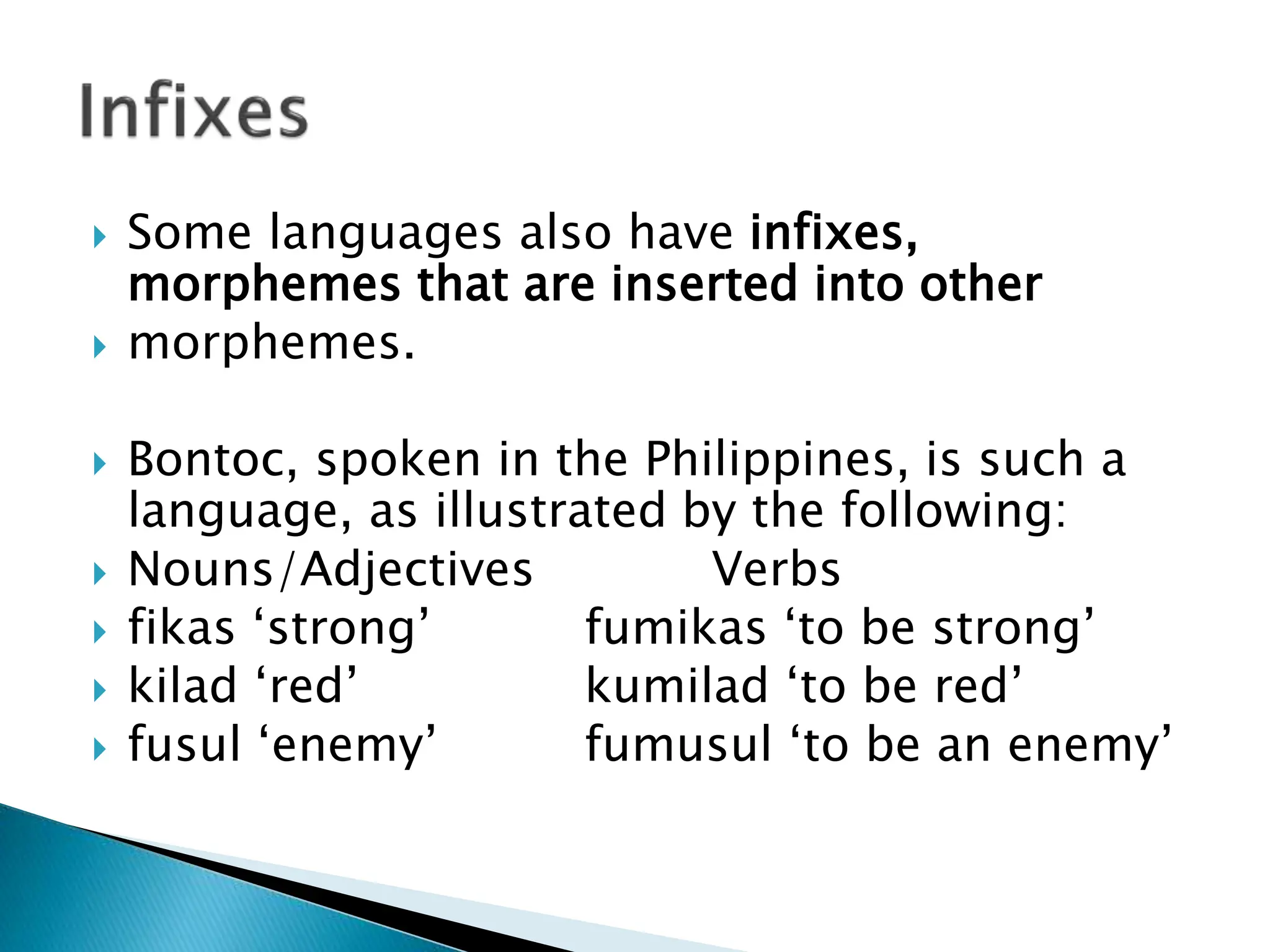  Some languages also have infixes,
morphemes that are inserted into other
 morphemes.
 Bontoc, spoken in the Philippines, is such a
language, as illustrated by the following:
 Nouns/Adjectives Verbs
 fikas ‘strong’ fumikas ‘to be strong’
 kilad ‘red’ kumilad ‘to be red’
 fusul ‘enemy’ fumusul ‘to be an enemy’
 