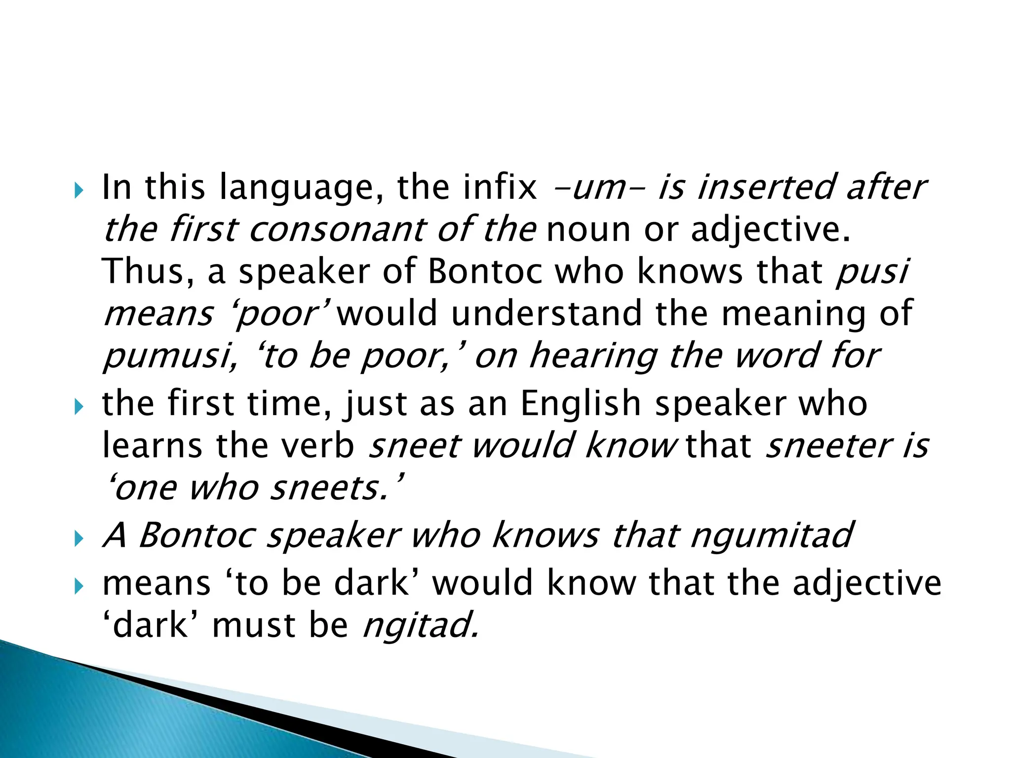  In this language, the infix -um- is inserted after
the first consonant of the noun or adjective.
Thus, a speaker of Bontoc who knows that pusi
means ‘poor’ would understand the meaning of
pumusi, ‘to be poor,’ on hearing the word for
 the first time, just as an English speaker who
learns the verb sneet would know that sneeter is
‘one who sneets.’
 A Bontoc speaker who knows that ngumitad
 means ‘to be dark’ would know that the adjective
‘dark’ must be ngitad.
 