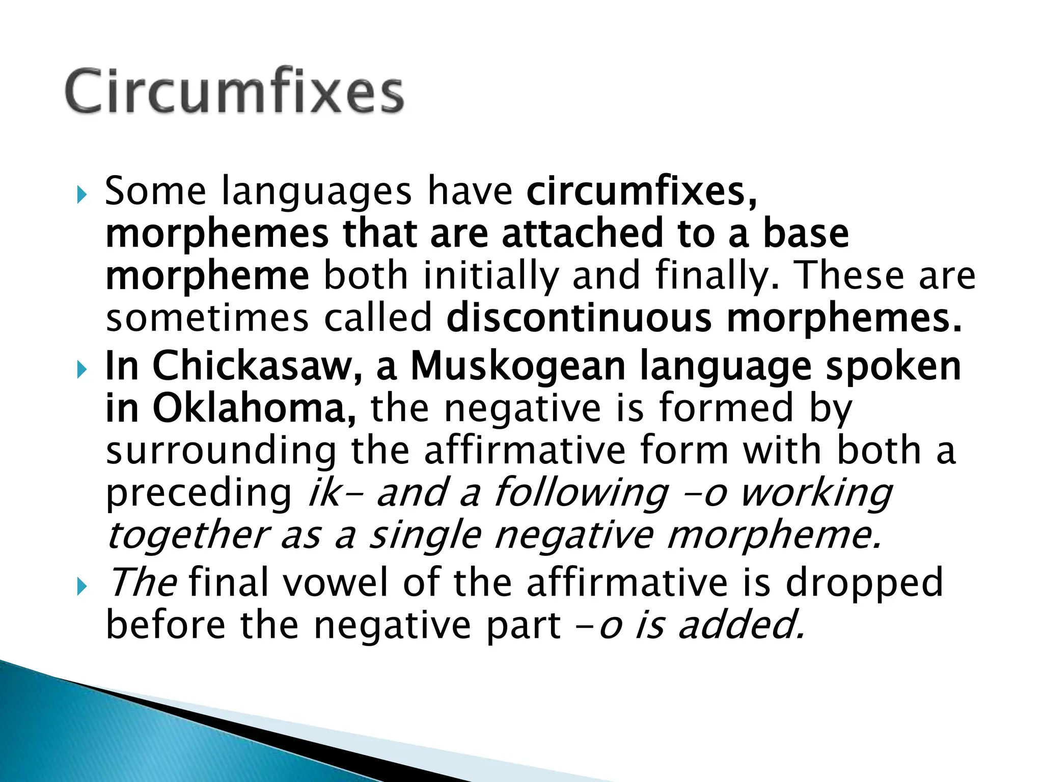  Some languages have circumfixes,
morphemes that are attached to a base
morpheme both initially and finally. These are
sometimes called discontinuous morphemes.
 In Chickasaw, a Muskogean language spoken
in Oklahoma, the negative is formed by
surrounding the affirmative form with both a
preceding ik- and a following -o working
together as a single negative morpheme.
 The final vowel of the affirmative is dropped
before the negative part -o is added.
 