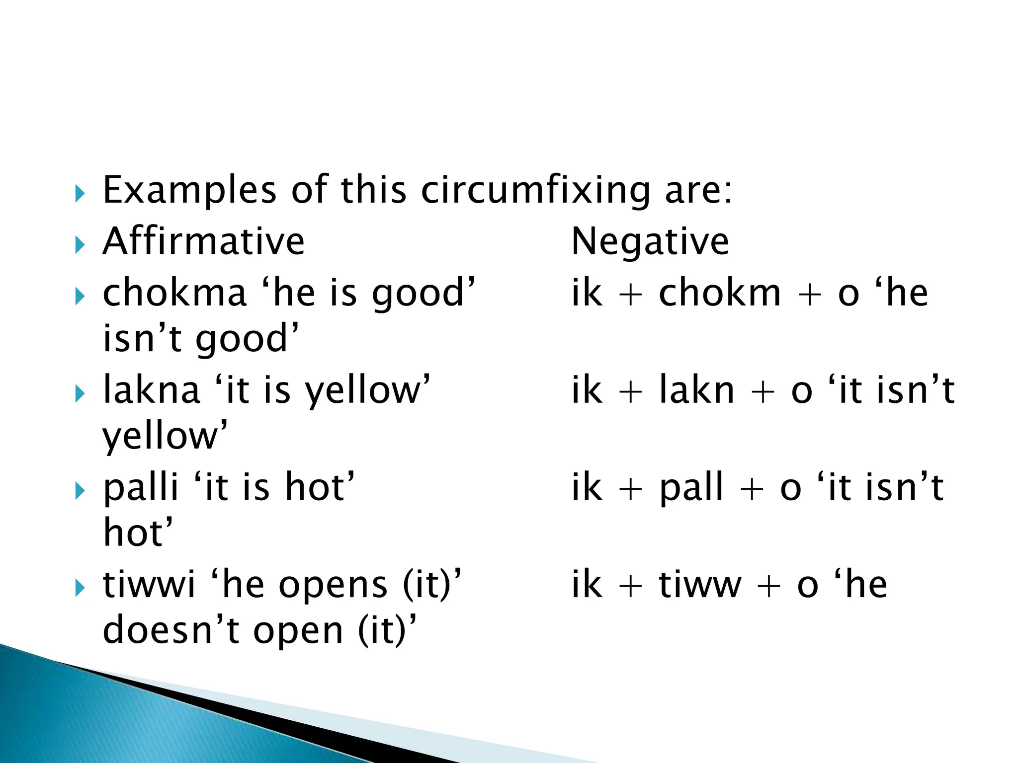  Examples of this circumfixing are:
 Affirmative Negative
 chokma ‘he is good’ ik + chokm + o ‘he
isn’t good’
 lakna ‘it is yellow’ ik + lakn + o ‘it isn’t
yellow’
 palli ‘it is hot’ ik + pall + o ‘it isn’t
hot’
 tiwwi ‘he opens (it)’ ik + tiww + o ‘he
doesn’t open (it)’
 