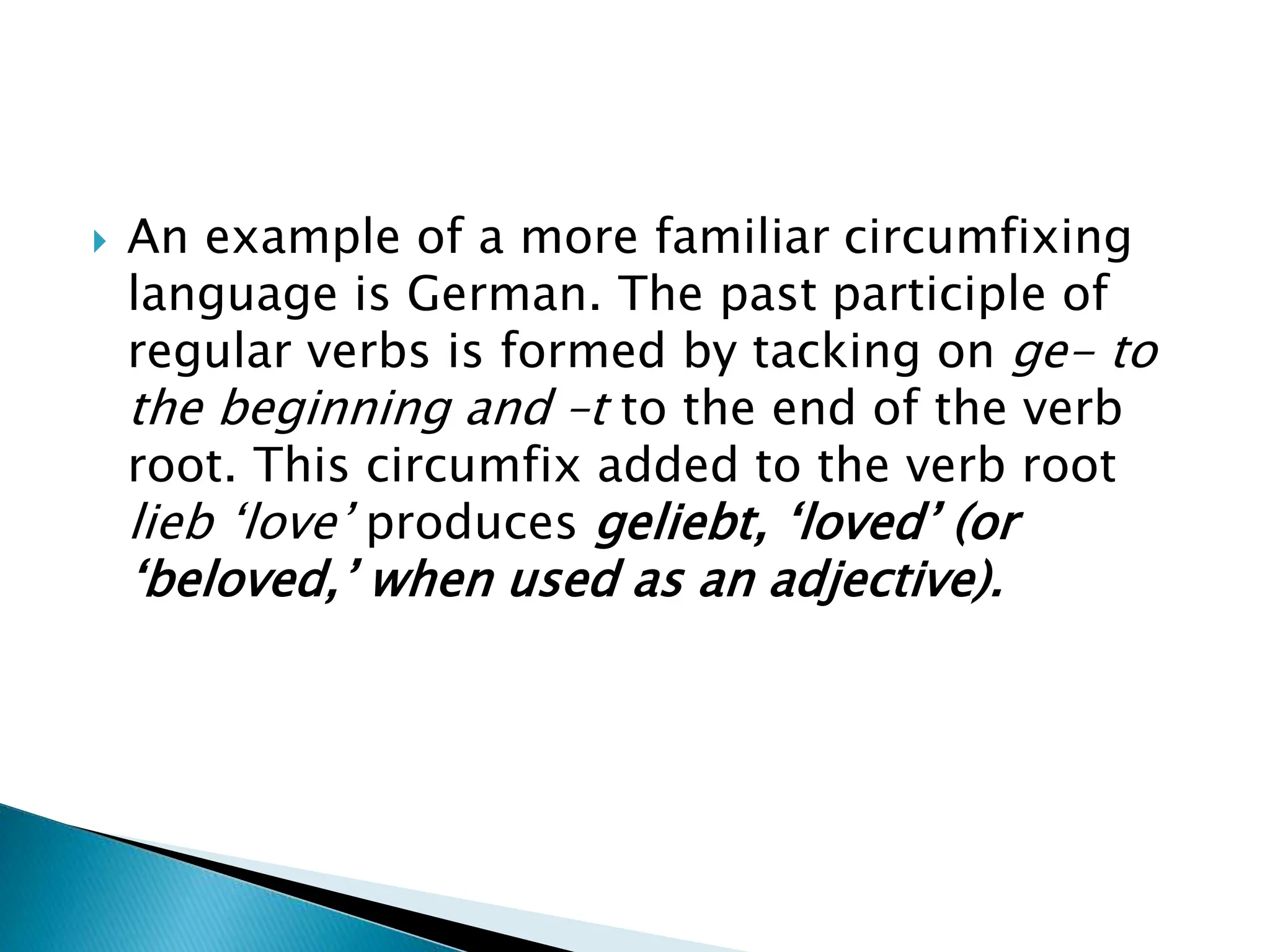  An example of a more familiar circumfixing
language is German. The past participle of
regular verbs is formed by tacking on ge- to
the beginning and –t to the end of the verb
root. This circumfix added to the verb root
lieb ‘love’ produces geliebt, ‘loved’ (or
‘beloved,’ when used as an adjective).
 