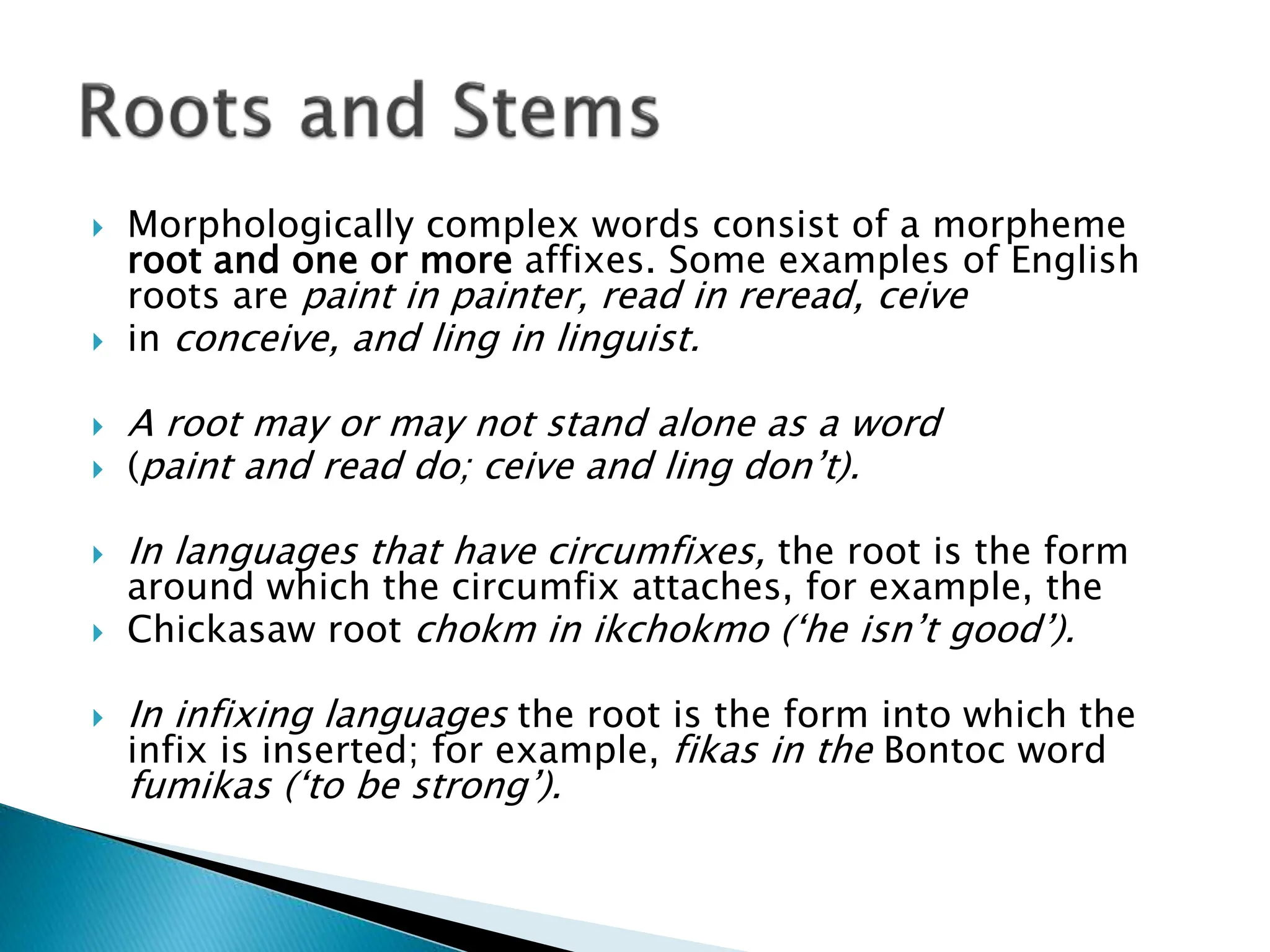  Morphologically complex words consist of a morpheme
root and one or more affixes. Some examples of English
roots are paint in painter, read in reread, ceive
 in conceive, and ling in linguist.
 A root may or may not stand alone as a word
 (paint and read do; ceive and ling don’t).
 In languages that have circumfixes, the root is the form
around which the circumfix attaches, for example, the
 Chickasaw root chokm in ikchokmo (‘he isn’t good’).
 In infixing languages the root is the form into which the
infix is inserted; for example, fikas in the Bontoc word
fumikas (‘to be strong’).
 