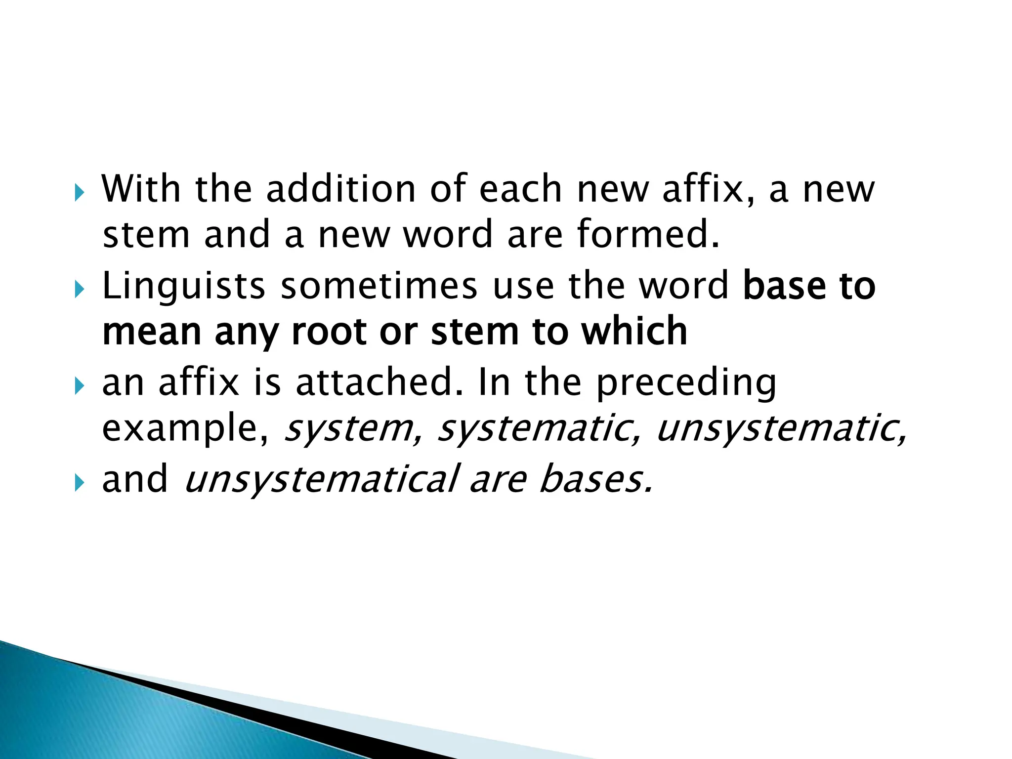 With the addition of each new affix, a new
stem and a new word are formed.
 Linguists sometimes use the word base to
mean any root or stem to which
 an affix is attached. In the preceding
example, system, systematic, unsystematic,
 and unsystematical are bases.
 