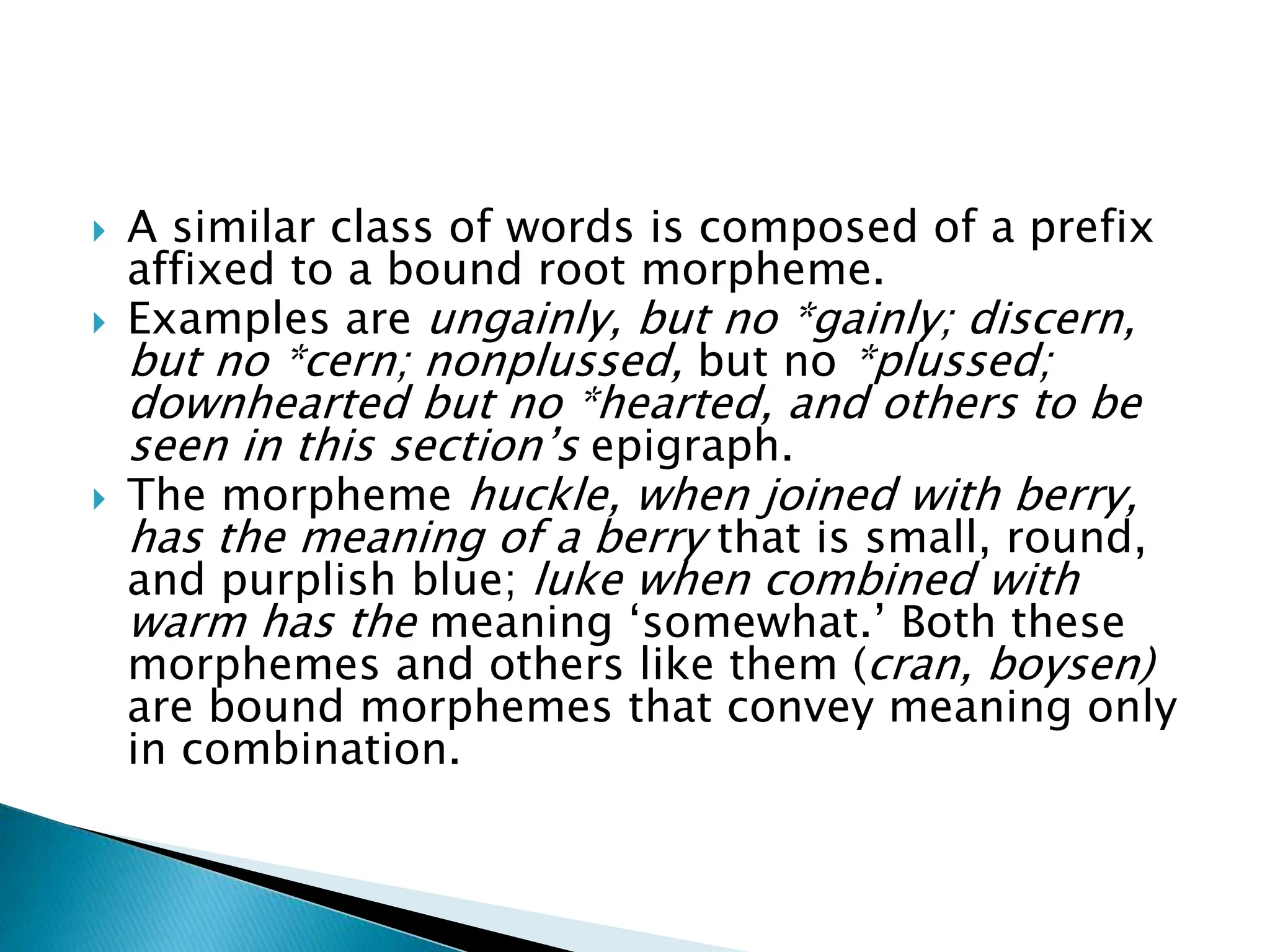  A similar class of words is composed of a prefix
affixed to a bound root morpheme.
 Examples are ungainly, but no *gainly; discern,
but no *cern; nonplussed, but no *plussed;
downhearted but no *hearted, and others to be
seen in this section’s epigraph.
 The morpheme huckle, when joined with berry,
has the meaning of a berry that is small, round,
and purplish blue; luke when combined with
warm has the meaning ‘somewhat.’ Both these
morphemes and others like them (cran, boysen)
are bound morphemes that convey meaning only
in combination.
 