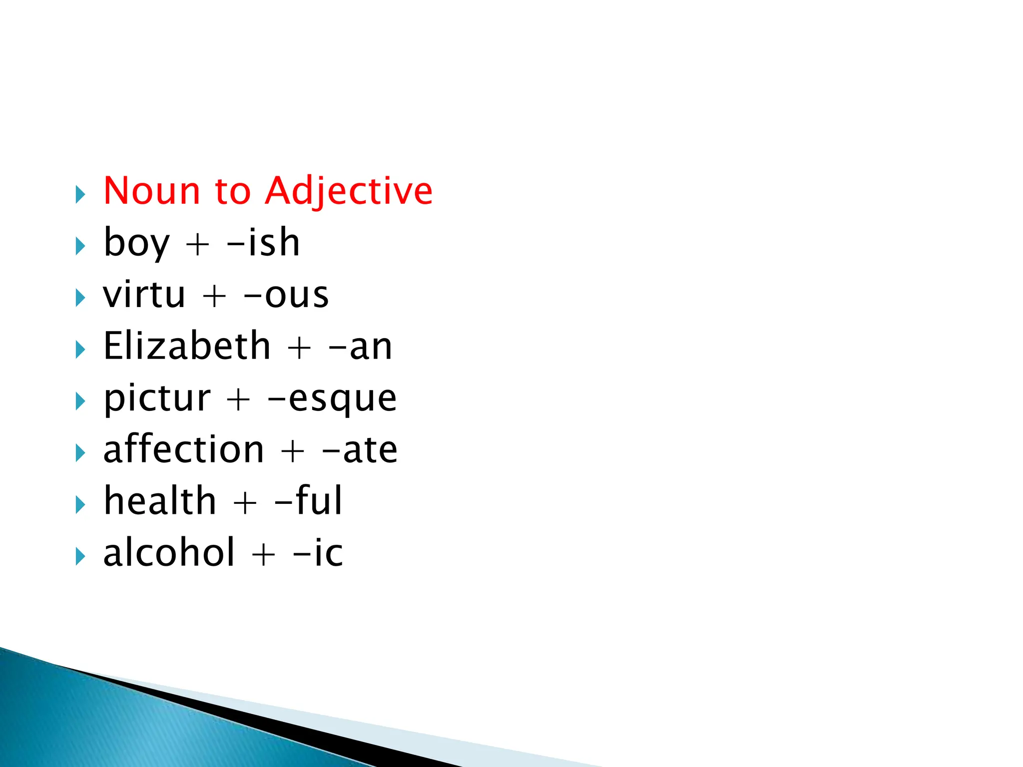  Noun to Adjective
 boy + -ish
 virtu + -ous
 Elizabeth + -an
 pictur + -esque
 affection + -ate
 health + -ful
 alcohol + -ic
 