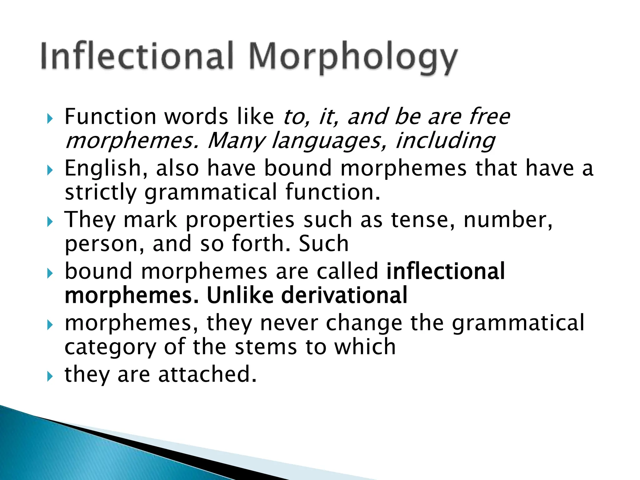  Function words like to, it, and be are free
morphemes. Many languages, including
 English, also have bound morphemes that have a
strictly grammatical function.
 They mark properties such as tense, number,
person, and so forth. Such
 bound morphemes are called inflectional
morphemes. Unlike derivational
 morphemes, they never change the grammatical
category of the stems to which
 they are attached.
 