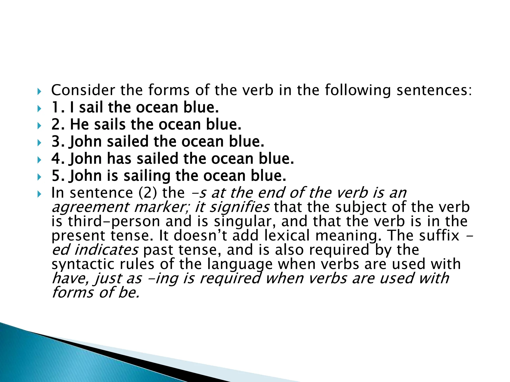 Consider the forms of the verb in the following sentences:
 1. I sail the ocean blue.
 2. He sails the ocean blue.
 3. John sailed the ocean blue.
 4. John has sailed the ocean blue.
 5. John is sailing the ocean blue.
 In sentence (2) the -s at the end of the verb is an
agreement marker; it signifies that the subject of the verb
is third-person and is singular, and that the verb is in the
present tense. It doesn’t add lexical meaning. The suffix -
ed indicates past tense, and is also required by the
syntactic rules of the language when verbs are used with
have, just as -ing is required when verbs are used with
forms of be.
 