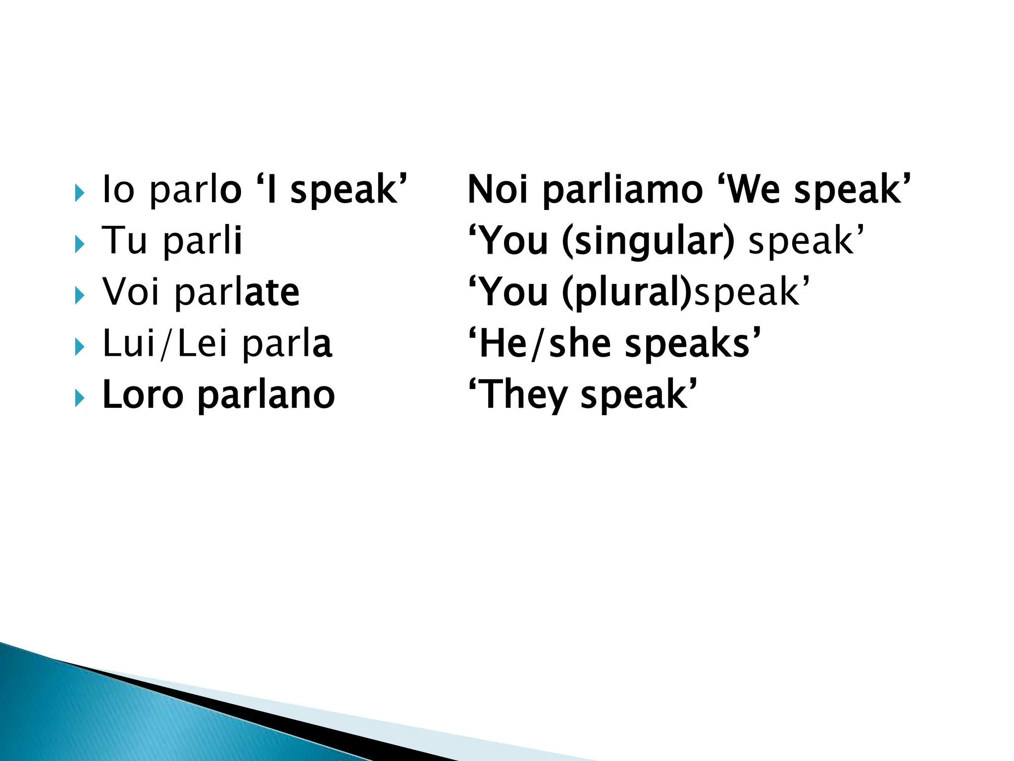  Io parlo ‘I speak’ Noi parliamo ‘We speak’
 Tu parli ‘You (singular) speak’
 Voi parlate ‘You (plural)speak’
 Lui/Lei parla ‘He/she speaks’
 Loro parlano ‘They speak’
 
